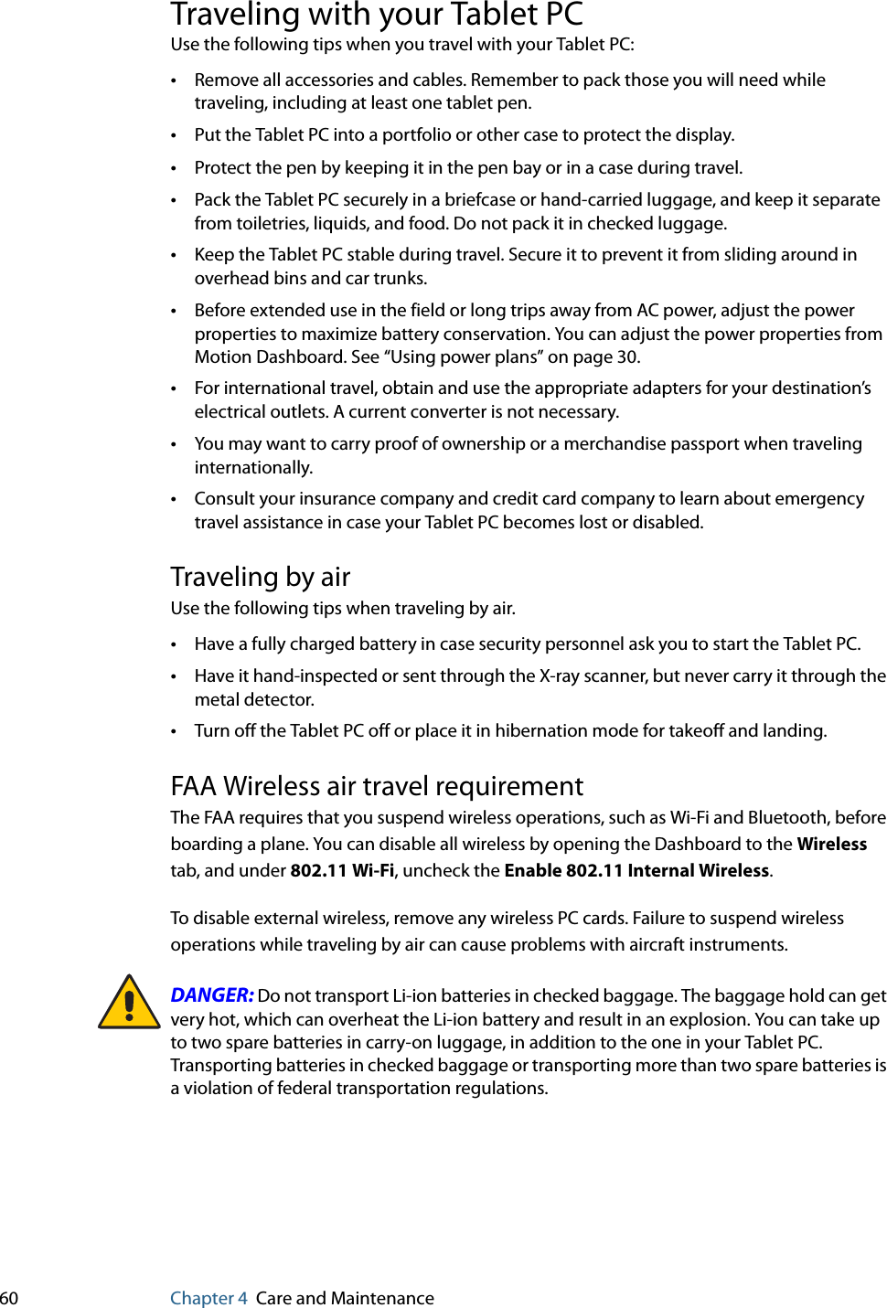 60 Chapter 4 Care and MaintenanceTraveling with your Tablet PCUse the following tips when you travel with your Tablet PC:•Remove all accessories and cables. Remember to pack those you will need while traveling, including at least one tablet pen.•Put the Tablet PC into a portfolio or other case to protect the display.•Protect the pen by keeping it in the pen bay or in a case during travel.•Pack the Tablet PC securely in a briefcase or hand-carried luggage, and keep it separate from toiletries, liquids, and food. Do not pack it in checked luggage.•Keep the Tablet PC stable during travel. Secure it to prevent it from sliding around in overhead bins and car trunks.•Before extended use in the field or long trips away from AC power, adjust the power properties to maximize battery conservation. You can adjust the power properties from Motion Dashboard. See “Using power plans” on page 30.•For international travel, obtain and use the appropriate adapters for your destination’s electrical outlets. A current converter is not necessary.•You may want to carry proof of ownership or a merchandise passport when traveling internationally.•Consult your insurance company and credit card company to learn about emergency travel assistance in case your Tablet PC becomes lost or disabled.Traveling by airUse the following tips when traveling by air.•Have a fully charged battery in case security personnel ask you to start the Tablet PC.•Have it hand-inspected or sent through the X-ray scanner, but never carry it through the metal detector.•Turn off the Tablet PC off or place it in hibernation mode for takeoff and landing.FAA Wireless air travel requirementThe FAA requires that you suspend wireless operations, such as Wi-Fi and Bluetooth, before boarding a plane. You can disable all wireless by opening the Dashboard to the Wireless tab, and under 802.11 Wi-Fi, uncheck the Enable 802.11 Internal Wireless.To disable external wireless, remove any wireless PC cards. Failure to suspend wireless operations while traveling by air can cause problems with aircraft instruments.DANGER: Do not transport Li-ion batteries in checked baggage. The baggage hold can get very hot, which can overheat the Li-ion battery and result in an explosion. You can take up to two spare batteries in carry-on luggage, in addition to the one in your Tablet PC. Transporting batteries in checked baggage or transporting more than two spare batteries is a violation of federal transportation regulations.