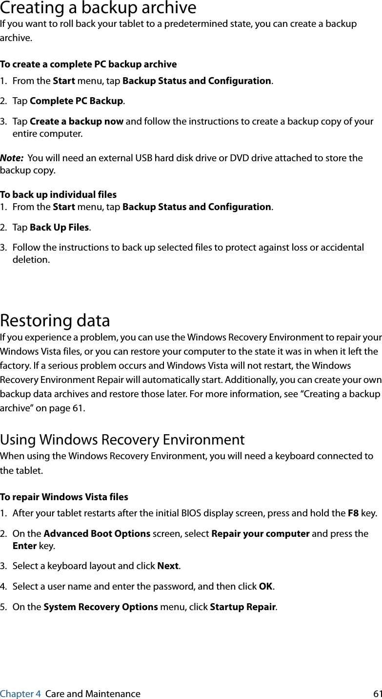 Chapter 4 Care and Maintenance 61Creating a backup archiveIf you want to roll back your tablet to a predetermined state, you can create a backup archive.To create a complete PC backup archive1. From the Start menu, tap Backup Status and Configuration.2. Tap Complete PC Backup.3. Tap Create a backup now and follow the instructions to create a backup copy of your entire computer.Note:  You will need an external USB hard disk drive or DVD drive attached to store the backup copy.To back up individual files1. From the Start menu, tap Backup Status and Configuration.2. Tap Back Up Files.3. Follow the instructions to back up selected files to protect against loss or accidental deletion.Restoring dataIf you experience a problem, you can use the Windows Recovery Environment to repair your Windows Vista files, or you can restore your computer to the state it was in when it left the factory. If a serious problem occurs and Windows Vista will not restart, the Windows Recovery Environment Repair will automatically start. Additionally, you can create your own backup data archives and restore those later. For more information, see “Creating a backup archive” on page 61.Using Windows Recovery EnvironmentWhen using the Windows Recovery Environment, you will need a keyboard connected to the tablet.To repair Windows Vista files1. After your tablet restarts after the initial BIOS display screen, press and hold the F8 key.2. On the Advanced Boot Options screen, select Repair your computer and press the Enter key.3. Select a keyboard layout and click Next.4. Select a user name and enter the password, and then click OK.5. On the System Recovery Options menu, click Startup Repair.