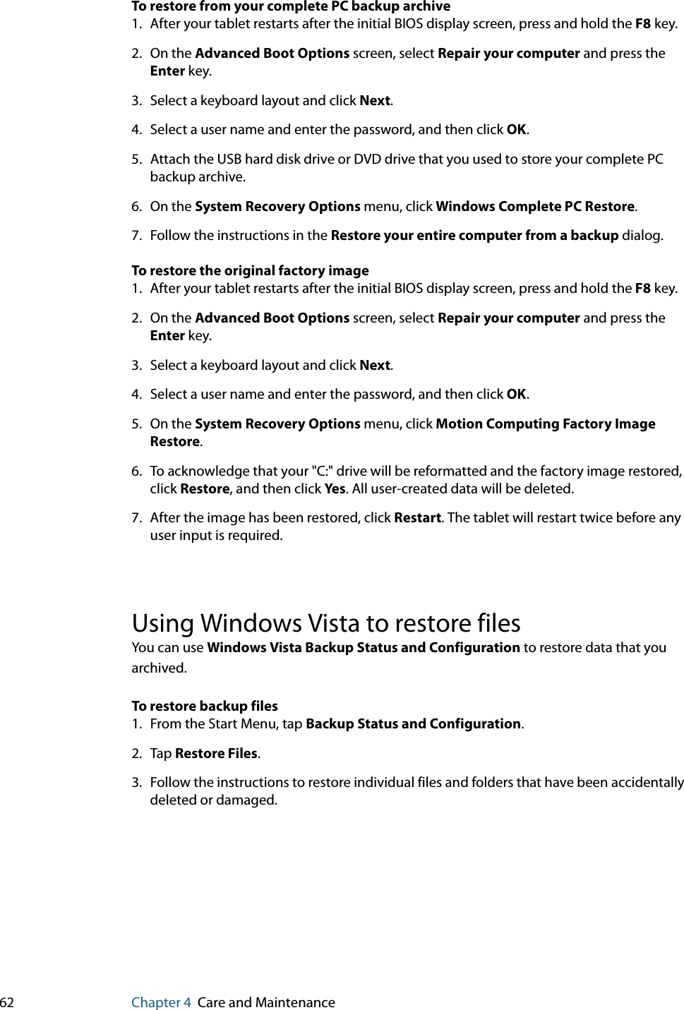 62 Chapter 4 Care and MaintenanceTo restore from your complete PC backup archive1. After your tablet restarts after the initial BIOS display screen, press and hold the F8 key.2. On the Advanced Boot Options screen, select Repair your computer and press the Enter key.3. Select a keyboard layout and click Next.4. Select a user name and enter the password, and then click OK.5. Attach the USB hard disk drive or DVD drive that you used to store your complete PC backup archive.6. On the System Recovery Options menu, click Windows Complete PC Restore.7. Follow the instructions in the Restore your entire computer from a backup dialog.To restore the original factory image1. After your tablet restarts after the initial BIOS display screen, press and hold the F8 key.2. On the Advanced Boot Options screen, select Repair your computer and press the Enter key.3. Select a keyboard layout and click Next.4. Select a user name and enter the password, and then click OK.5. On the System Recovery Options menu, click Motion Computing Factory Image Restore.6. To acknowledge that your &quot;C:&quot; drive will be reformatted and the factory image restored, click Restore, and then click Yes . All user-created data will be deleted.7. After the image has been restored, click Restart. The tablet will restart twice before any user input is required.Using Windows Vista to restore filesYou can use Windows Vista Backup Status and Configuration to restore data that you archived.To restore backup files1. From the Start Menu, tap Backup Status and Configuration.2. Tap Restore Files.3. Follow the instructions to restore individual files and folders that have been accidentally deleted or damaged.