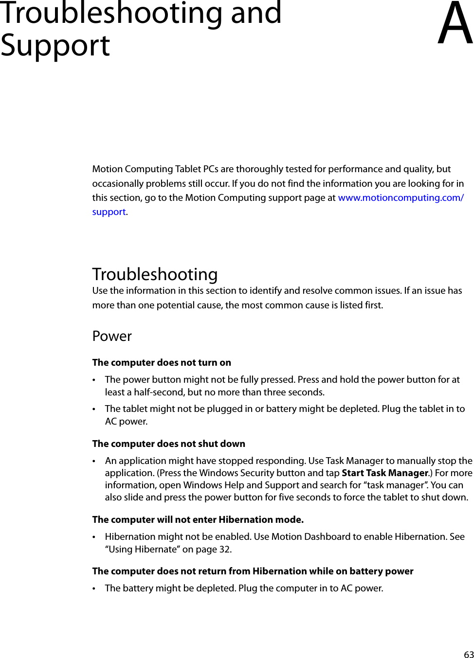 63Troubleshooting and Support AMotion Computing Tablet PCs are thoroughly tested for performance and quality, but occasionally problems still occur. If you do not find the information you are looking for in this section, go to the Motion Computing support page at www.motioncomputing.com/support.TroubleshootingUse the information in this section to identify and resolve common issues. If an issue has more than one potential cause, the most common cause is listed first.PowerThe computer does not turn on•The power button might not be fully pressed. Press and hold the power button for at least a half-second, but no more than three seconds.•The tablet might not be plugged in or battery might be depleted. Plug the tablet in to AC power.The computer does not shut down•An application might have stopped responding. Use Task Manager to manually stop the application. (Press the Windows Security button and tap Start Task Manager.) For more information, open Windows Help and Support and search for “task manager”. You can also slide and press the power button for five seconds to force the tablet to shut down.The computer will not enter Hibernation mode.•Hibernation might not be enabled. Use Motion Dashboard to enable Hibernation. See “Using Hibernate” on page 32.The computer does not return from Hibernation while on battery power•The battery might be depleted. Plug the computer in to AC power.