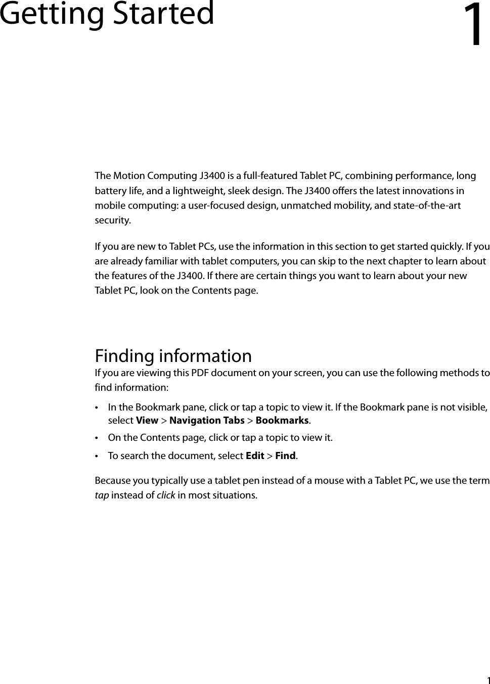 1Getting Started 1The Motion Computing J3400 is a full-featured Tablet PC, combining performance, long battery life, and a lightweight, sleek design. The J3400 offers the latest innovations in mobile computing: a user-focused design, unmatched mobility, and state-of-the-art security.If you are new to Tablet PCs, use the information in this section to get started quickly. If you are already familiar with tablet computers, you can skip to the next chapter to learn about the features of the J3400. If there are certain things you want to learn about your new Tablet PC, look on the Contents page.Finding informationIf you are viewing this PDF document on your screen, you can use the following methods to find information:•In the Bookmark pane, click or tap a topic to view it. If the Bookmark pane is not visible, select View &gt; Navigation Tabs &gt; Bookmarks.•On the Contents page, click or tap a topic to view it.•To search the document, select Edit &gt; Find.Because you typically use a tablet pen instead of a mouse with a Tablet PC, we use the term tap instead of click in most situations.