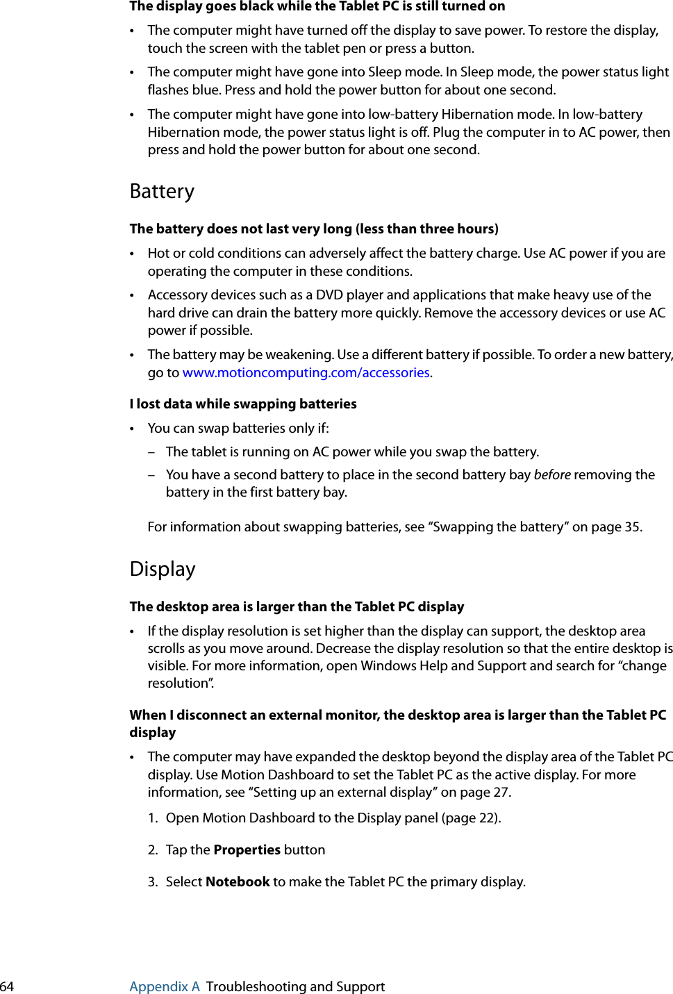 64 Appendix A Troubleshooting and SupportThe display goes black while the Tablet PC is still turned on•The computer might have turned off the display to save power. To restore the display, touch the screen with the tablet pen or press a button.•The computer might have gone into Sleep mode. In Sleep mode, the power status light flashes blue. Press and hold the power button for about one second.•The computer might have gone into low-battery Hibernation mode. In low-battery Hibernation mode, the power status light is off. Plug the computer in to AC power, then press and hold the power button for about one second.BatteryThe battery does not last very long (less than three hours)•Hot or cold conditions can adversely affect the battery charge. Use AC power if you are operating the computer in these conditions.•Accessory devices such as a DVD player and applications that make heavy use of the hard drive can drain the battery more quickly. Remove the accessory devices or use AC power if possible.•The battery may be weakening. Use a different battery if possible. To order a new battery, go to www.motioncomputing.com/accessories.I lost data while swapping batteries•You can swap batteries only if:– The tablet is running on AC power while you swap the battery.– You have a second battery to place in the second battery bay before removing the battery in the first battery bay.For information about swapping batteries, see “Swapping the battery” on page 35.DisplayThe desktop area is larger than the Tablet PC display•If the display resolution is set higher than the display can support, the desktop area scrolls as you move around. Decrease the display resolution so that the entire desktop is visible. For more information, open Windows Help and Support and search for “change resolution”.When I disconnect an external monitor, the desktop area is larger than the Tablet PC display•The computer may have expanded the desktop beyond the display area of the Tablet PC display. Use Motion Dashboard to set the Tablet PC as the active display. For more information, see “Setting up an external display” on page 27.1. Open Motion Dashboard to the Display panel (page 22).2. Tap the Properties button3. Select Notebook to make the Tablet PC the primary display.