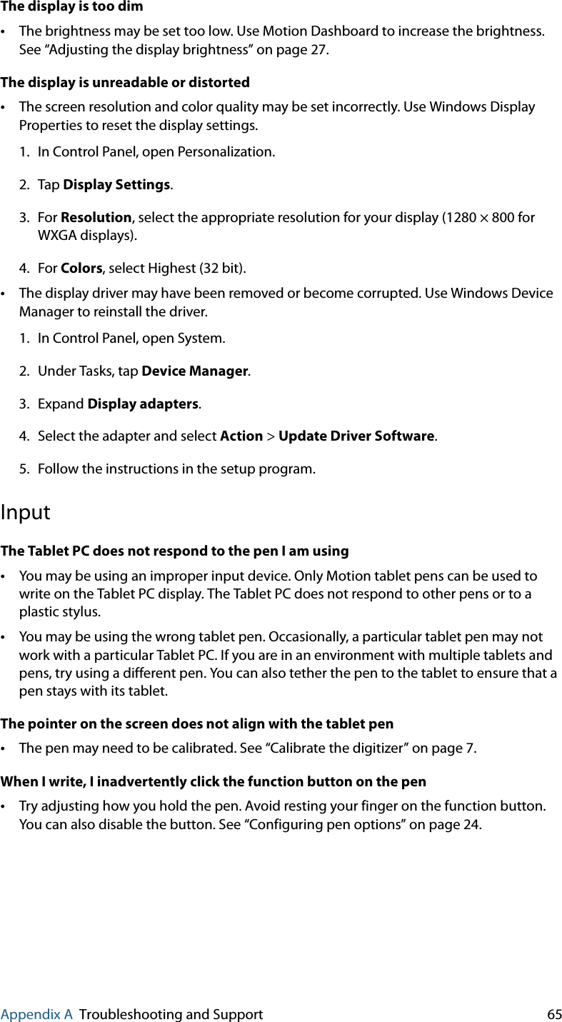 Appendix A Troubleshooting and Support 65The display is too dim•The brightness may be set too low. Use Motion Dashboard to increase the brightness. See “Adjusting the display brightness” on page 27.The display is unreadable or distorted•The screen resolution and color quality may be set incorrectly. Use Windows Display Properties to reset the display settings.1. In Control Panel, open Personalization.2. Tap Display Settings.3. For Resolution, select the appropriate resolution for your display (1280 × 800 for WXGA displays).4. For Colors, select Highest (32 bit).•The display driver may have been removed or become corrupted. Use Windows Device Manager to reinstall the driver.1. In Control Panel, open System.2. Under Tasks, tap Device Manager.3. Expand Display adapters.4. Select the adapter and select Action &gt; Update Driver Software.5. Follow the instructions in the setup program.InputThe Tablet PC does not respond to the pen I am using•You may be using an improper input device. Only Motion tablet pens can be used to write on the Tablet PC display. The Tablet PC does not respond to other pens or to a plastic stylus.•You may be using the wrong tablet pen. Occasionally, a particular tablet pen may not work with a particular Tablet PC. If you are in an environment with multiple tablets and pens, try using a different pen. You can also tether the pen to the tablet to ensure that a pen stays with its tablet.The pointer on the screen does not align with the tablet pen•The pen may need to be calibrated. See “Calibrate the digitizer” on page 7.When I write, I inadvertently click the function button on the pen•Try adjusting how you hold the pen. Avoid resting your finger on the function button. You can also disable the button. See “Configuring pen options” on page 24.