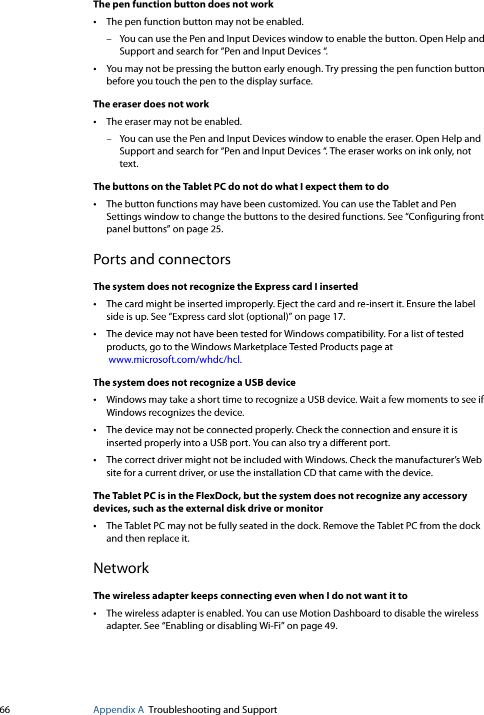 66 Appendix A Troubleshooting and SupportThe pen function button does not work•The pen function button may not be enabled. – You can use the Pen and Input Devices window to enable the button. Open Help and Support and search for “Pen and Input Devices “.•You may not be pressing the button early enough. Try pressing the pen function button before you touch the pen to the display surface.The eraser does not work•The eraser may not be enabled. – You can use the Pen and Input Devices window to enable the eraser. Open Help and Support and search for “Pen and Input Devices “. The eraser works on ink only, not text.The buttons on the Tablet PC do not do what I expect them to do•The button functions may have been customized. You can use the Tablet and Pen Settings window to change the buttons to the desired functions. See “Configuring front panel buttons” on page 25.Ports and connectorsThe system does not recognize the Express card I inserted•The card might be inserted improperly. Eject the card and re-insert it. Ensure the label side is up. See “Express card slot (optional)” on page 17.•The device may not have been tested for Windows compatibility. For a list of tested products, go to the Windows Marketplace Tested Products page at www.microsoft.com/whdc/hcl.The system does not recognize a USB device•Windows may take a short time to recognize a USB device. Wait a few moments to see if Windows recognizes the device.•The device may not be connected properly. Check the connection and ensure it is inserted properly into a USB port. You can also try a different port.•The correct driver might not be included with Windows. Check the manufacturer’s Web site for a current driver, or use the installation CD that came with the device.The Tablet PC is in the FlexDock, but the system does not recognize any accessory devices, such as the external disk drive or monitor•The Tablet PC may not be fully seated in the dock. Remove the Tablet PC from the dock and then replace it.NetworkThe wireless adapter keeps connecting even when I do not want it to•The wireless adapter is enabled. You can use Motion Dashboard to disable the wireless adapter. See “Enabling or disabling Wi-Fi” on page 49.