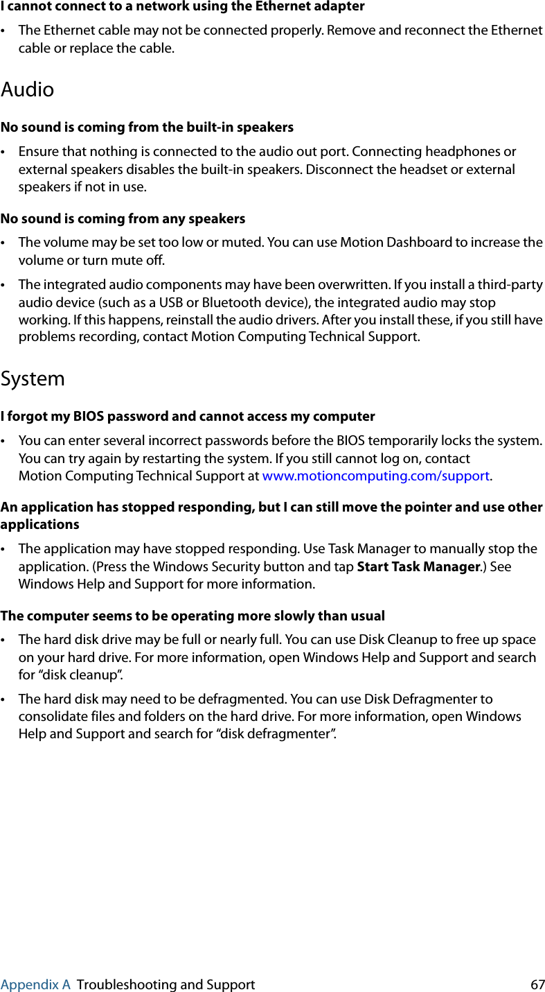 Appendix A Troubleshooting and Support 67I cannot connect to a network using the Ethernet adapter•The Ethernet cable may not be connected properly. Remove and reconnect the Ethernet cable or replace the cable.AudioNo sound is coming from the built-in speakers•Ensure that nothing is connected to the audio out port. Connecting headphones or external speakers disables the built-in speakers. Disconnect the headset or external speakers if not in use.No sound is coming from any speakers•The volume may be set too low or muted. You can use Motion Dashboard to increase the volume or turn mute off.•The integrated audio components may have been overwritten. If you install a third-party audio device (such as a USB or Bluetooth device), the integrated audio may stop working. If this happens, reinstall the audio drivers. After you install these, if you still have problems recording, contact Motion Computing Technical Support.SystemI forgot my BIOS password and cannot access my computer•You can enter several incorrect passwords before the BIOS temporarily locks the system. You can try again by restarting the system. If you still cannot log on, contact Motion Computing Technical Support at www.motioncomputing.com/support.An application has stopped responding, but I can still move the pointer and use other applications•The application may have stopped responding. Use Task Manager to manually stop the application. (Press the Windows Security button and tap Start Task Manager.) See Windows Help and Support for more information.The computer seems to be operating more slowly than usual•The hard disk drive may be full or nearly full. You can use Disk Cleanup to free up space on your hard drive. For more information, open Windows Help and Support and search for “disk cleanup”.•The hard disk may need to be defragmented. You can use Disk Defragmenter to consolidate files and folders on the hard drive. For more information, open Windows Help and Support and search for “disk defragmenter”.