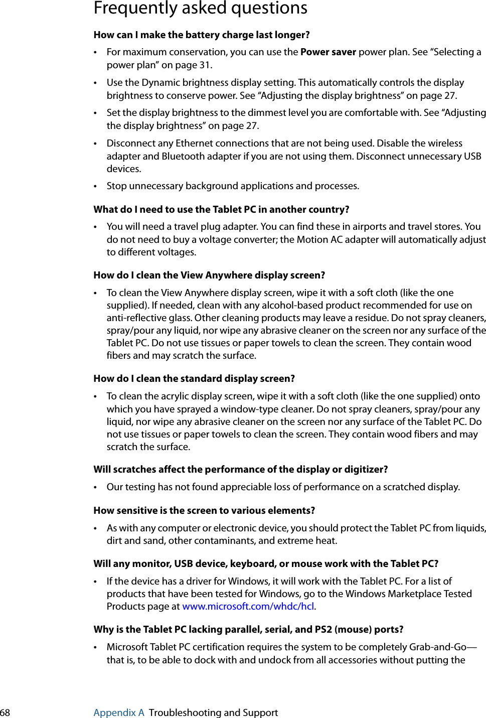 68 Appendix A Troubleshooting and SupportFrequently asked questionsHow can I make the battery charge last longer?•For maximum conservation, you can use the Power saver power plan. See “Selecting a power plan” on page 31.•Use the Dynamic brightness display setting. This automatically controls the display brightness to conserve power. See “Adjusting the display brightness” on page 27.•Set the display brightness to the dimmest level you are comfortable with. See “Adjusting the display brightness” on page 27.•Disconnect any Ethernet connections that are not being used. Disable the wireless adapter and Bluetooth adapter if you are not using them. Disconnect unnecessary USB devices.•Stop unnecessary background applications and processes.What do I need to use the Tablet PC in another country?•You will need a travel plug adapter. You can find these in airports and travel stores. You do not need to buy a voltage converter; the Motion AC adapter will automatically adjust to different voltages.How do I clean the View Anywhere display screen?•To clean the View Anywhere display screen, wipe it with a soft cloth (like the one supplied). If needed, clean with any alcohol-based product recommended for use on anti-reflective glass. Other cleaning products may leave a residue. Do not spray cleaners, spray/pour any liquid, nor wipe any abrasive cleaner on the screen nor any surface of the Tablet PC. Do not use tissues or paper towels to clean the screen. They contain wood fibers and may scratch the surface.How do I clean the standard display screen?•To clean the acrylic display screen, wipe it with a soft cloth (like the one supplied) onto which you have sprayed a window-type cleaner. Do not spray cleaners, spray/pour any liquid, nor wipe any abrasive cleaner on the screen nor any surface of the Tablet PC. Do not use tissues or paper towels to clean the screen. They contain wood fibers and may scratch the surface.Will scratches affect the performance of the display or digitizer?•Our testing has not found appreciable loss of performance on a scratched display.How sensitive is the screen to various elements?•As with any computer or electronic device, you should protect the Tablet PC from liquids, dirt and sand, other contaminants, and extreme heat.Will any monitor, USB device, keyboard, or mouse work with the Tablet PC?•If the device has a driver for Windows, it will work with the Tablet PC. For a list of products that have been tested for Windows, go to the Windows Marketplace Tested Products page at www.microsoft.com/whdc/hcl.Why is the Tablet PC lacking parallel, serial, and PS2 (mouse) ports?•Microsoft Tablet PC certification requires the system to be completely Grab-and-Go—that is, to be able to dock with and undock from all accessories without putting the 