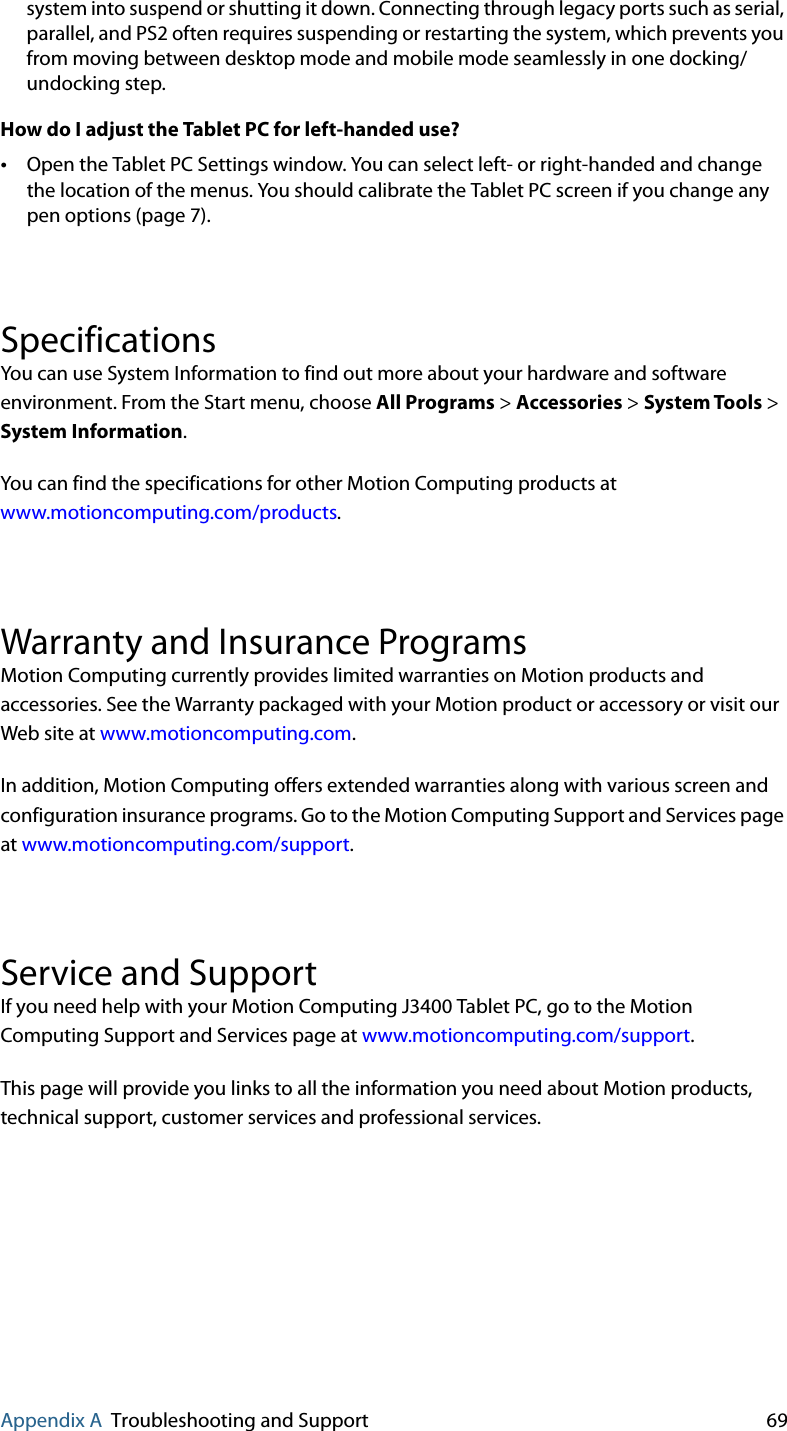 Appendix A Troubleshooting and Support 69system into suspend or shutting it down. Connecting through legacy ports such as serial, parallel, and PS2 often requires suspending or restarting the system, which prevents you from moving between desktop mode and mobile mode seamlessly in one docking/undocking step.How do I adjust the Tablet PC for left-handed use?•Open the Tablet PC Settings window. You can select left- or right-handed and change the location of the menus. You should calibrate the Tablet PC screen if you change any pen options (page 7).SpecificationsYou can use System Information to find out more about your hardware and software environment. From the Start menu, choose All Programs &gt; Accessories &gt; System Tools &gt; System Information.You can find the specifications for other Motion Computing products at www.motioncomputing.com/products.Warranty and Insurance ProgramsMotion Computing currently provides limited warranties on Motion products and accessories. See the Warranty packaged with your Motion product or accessory or visit our Web site at www.motioncomputing.com.In addition, Motion Computing offers extended warranties along with various screen and configuration insurance programs. Go to the Motion Computing Support and Services page at www.motioncomputing.com/support.Service and Support If you need help with your Motion Computing J3400 Tablet PC, go to the Motion Computing Support and Services page at www.motioncomputing.com/support.This page will provide you links to all the information you need about Motion products, technical support, customer services and professional services.