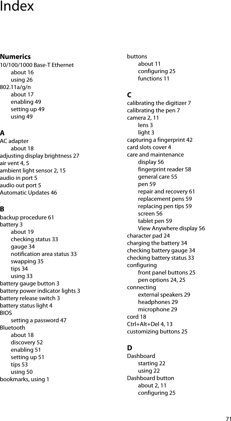 71IndexNumerics10/100/1000 Base-T Ethernetabout 16using 26802.11a/g/nabout 17enabling 49setting up 49using 49AAC adapterabout 18adjusting display brightness 27air vent 4, 5ambient light sensor 2, 15audio in port 5audio out port 5Automatic Updates 46Bbackup procedure 61battery 3about 19checking status 33gauge 34notification area status 33swapping 35tips 34using 33battery gauge button 3battery power indicator lights 3battery release switch 3battery status light 4BIOSsetting a password 47Bluetoothabout 18discovery 52enabling 51setting up 51tips 53using 50bookmarks, using 1buttonsabout 11configuring 25functions 11Ccalibrating the digitizer 7calibrating the pen 7camera 2, 11lens 3light 3capturing a fingerprint 42card slots cover 4care and maintenancedisplay 56fingerprint reader 58general care 55pen 59repair and recovery 61replacement pens 59replacing pen tips 59screen 56tablet pen 59View Anywhere display 56character pad 24charging the battery 34checking battery gauge 34checking battery status 33configuringfront panel buttons 25pen options 24, 25connectingexternal speakers 29headphones 29microphone 29cord 18Ctrl+Alt+Del 4, 13customizing buttons 25DDashboardstarting 22using 22Dashboard buttonabout 2, 11configuring 25