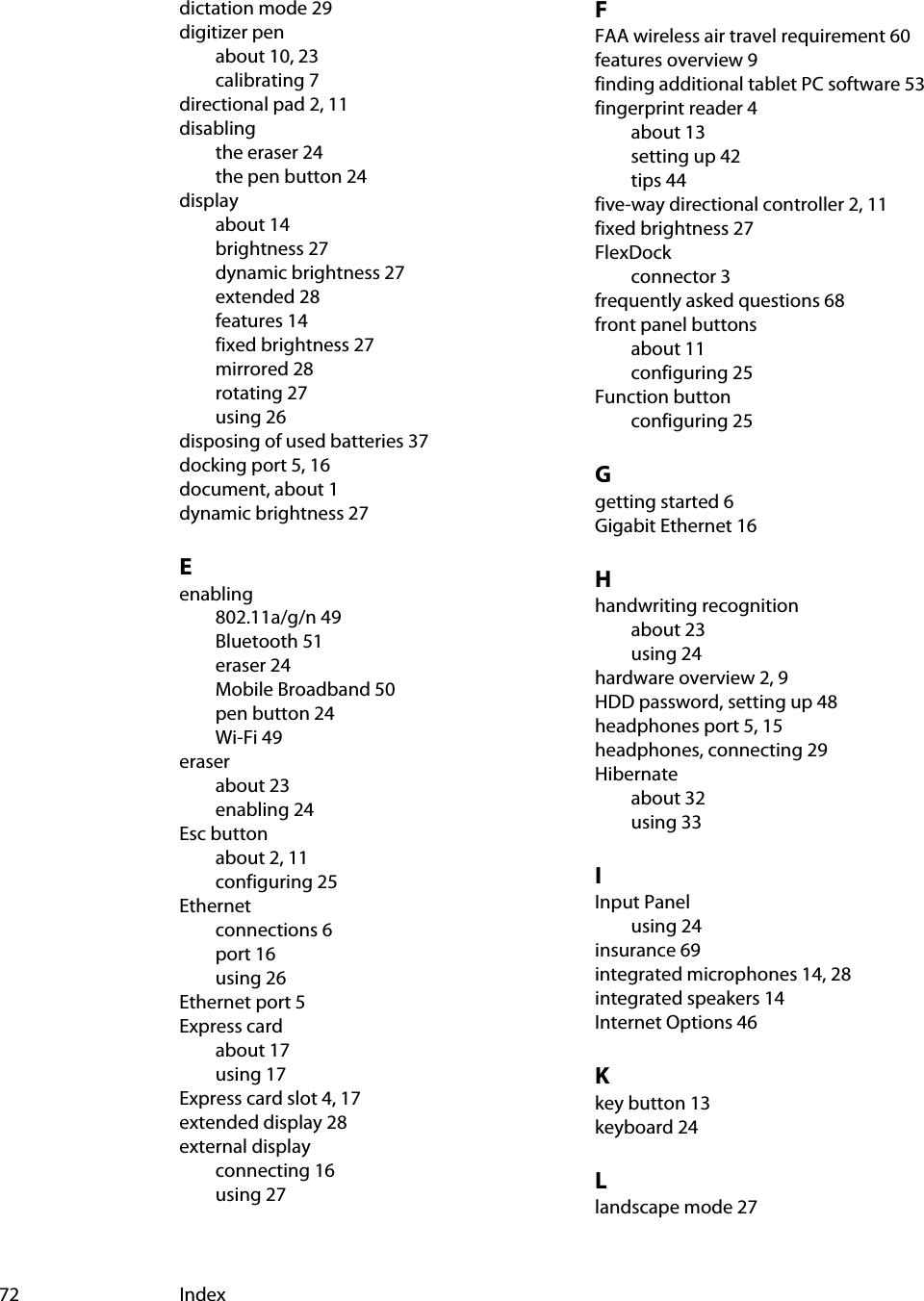 72 Indexdictation mode 29digitizer penabout 10, 23calibrating 7directional pad 2, 11disablingthe eraser 24the pen button 24displayabout 14brightness 27dynamic brightness 27extended 28features 14fixed brightness 27mirrored 28rotating 27using 26disposing of used batteries 37docking port 5, 16document, about 1dynamic brightness 27Eenabling802.11a/g/n 49Bluetooth 51eraser 24Mobile Broadband 50pen button 24Wi-Fi 49eraserabout 23enabling 24Esc buttonabout 2, 11configuring 25Ethernetconnections 6port 16using 26Ethernet port 5Express cardabout 17using 17Express card slot 4, 17extended display 28external displayconnecting 16using 27FFAA wireless air travel requirement 60features overview 9finding additional tablet PC software 53fingerprint reader 4about 13setting up 42tips 44five-way directional controller 2, 11fixed brightness 27FlexDockconnector 3frequently asked questions 68front panel buttonsabout 11configuring 25Function buttonconfiguring 25Ggetting started 6Gigabit Ethernet 16Hhandwriting recognitionabout 23using 24hardware overview 2, 9HDD password, setting up 48headphones port 5, 15headphones, connecting 29Hibernateabout 32using 33IInput Panelusing 24insurance 69integrated microphones 14, 28integrated speakers 14Internet Options 46Kkey button 13keyboard 24Llandscape mode 27