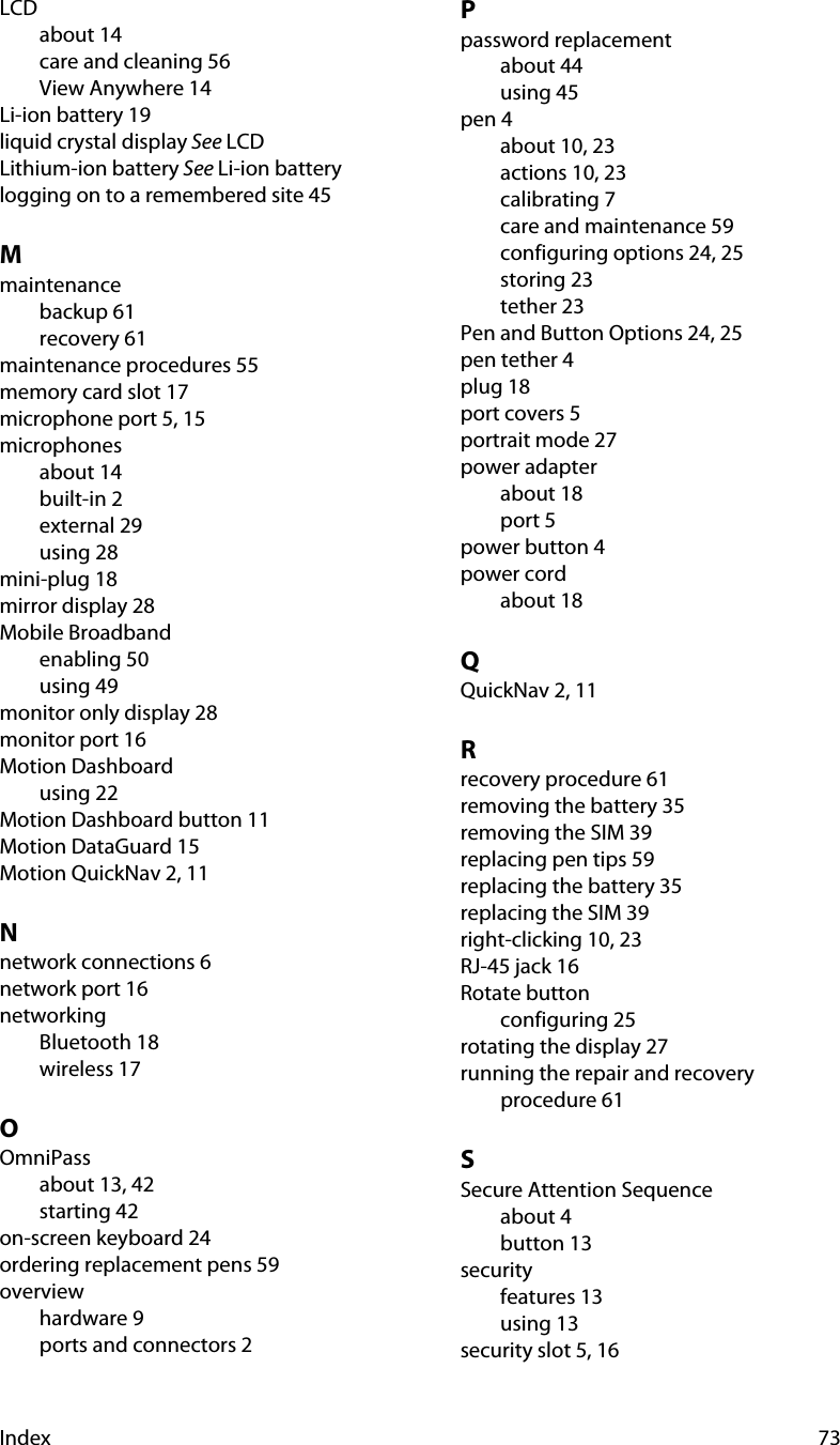 Index 73LCDabout 14care and cleaning 56View Anywhere 14Li-ion battery 19liquid crystal display See LCDLithium-ion battery See Li-ion batterylogging on to a remembered site 45Mmaintenancebackup 61recovery 61maintenance procedures 55memory card slot 17microphone port 5, 15microphonesabout 14built-in 2external 29using 28mini-plug 18mirror display 28Mobile Broadbandenabling 50using 49monitor only display 28monitor port 16Motion Dashboardusing 22Motion Dashboard button 11Motion DataGuard 15Motion QuickNav 2, 11Nnetwork connections 6network port 16networkingBluetooth 18wireless 17OOmniPassabout 13, 42starting 42on-screen keyboard 24ordering replacement pens 59overviewhardware 9ports and connectors 2Ppassword replacementabout 44using 45pen 4about 10, 23actions 10, 23calibrating 7care and maintenance 59configuring options 24, 25storing 23tether 23Pen and Button Options 24, 25pen tether 4plug 18port covers 5portrait mode 27power adapterabout 18port 5power button 4power cordabout 18QQuickNav 2, 11Rrecovery procedure 61removing the battery 35removing the SIM 39replacing pen tips 59replacing the battery 35replacing the SIM 39right-clicking 10, 23RJ-45 jack 16Rotate buttonconfiguring 25rotating the display 27running the repair and recovery procedure 61SSecure Attention Sequenceabout 4button 13securityfeatures 13using 13security slot 5, 16