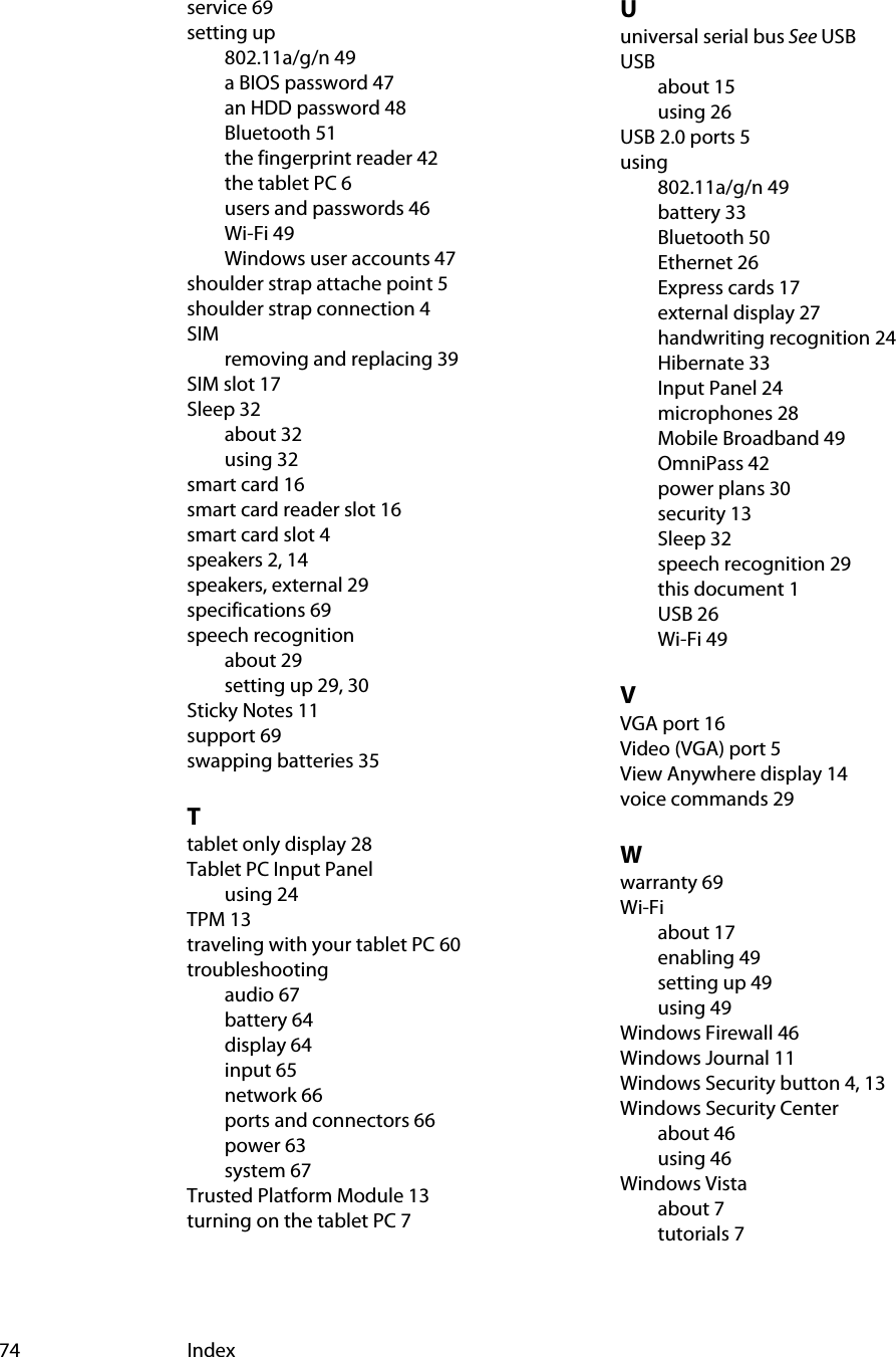 74 Indexservice 69setting up802.11a/g/n 49a BIOS password 47an HDD password 48Bluetooth 51the fingerprint reader 42the tablet PC 6users and passwords 46Wi-Fi 49Windows user accounts 47shoulder strap attache point 5shoulder strap connection 4SIMremoving and replacing 39SIM slot 17Sleep 32about 32using 32smart card 16smart card reader slot 16smart card slot 4speakers 2, 14speakers, external 29specifications 69speech recognitionabout 29setting up 29, 30Sticky Notes 11support 69swapping batteries 35Ttablet only display 28Tablet PC Input Panelusing 24TPM 13traveling with your tablet PC 60troubleshootingaudio 67battery 64display 64input 65network 66ports and connectors 66power 63system 67Trusted Platform Module 13turning on the tablet PC 7Uuniversal serial bus See USBUSBabout 15using 26USB 2.0 ports 5using802.11a/g/n 49battery 33Bluetooth 50Ethernet 26Express cards 17external display 27handwriting recognition 24Hibernate 33Input Panel 24microphones 28Mobile Broadband 49OmniPass 42power plans 30security 13Sleep 32speech recognition 29this document 1USB 26Wi-Fi 49VVGA port 16Video (VGA) port 5View Anywhere display 14voice commands 29Wwarranty 69Wi-Fiabout 17enabling 49setting up 49using 49Windows Firewall 46Windows Journal 11Windows Security button 4, 13Windows Security Centerabout 46using 46Windows Vistaabout 7tutorials 7