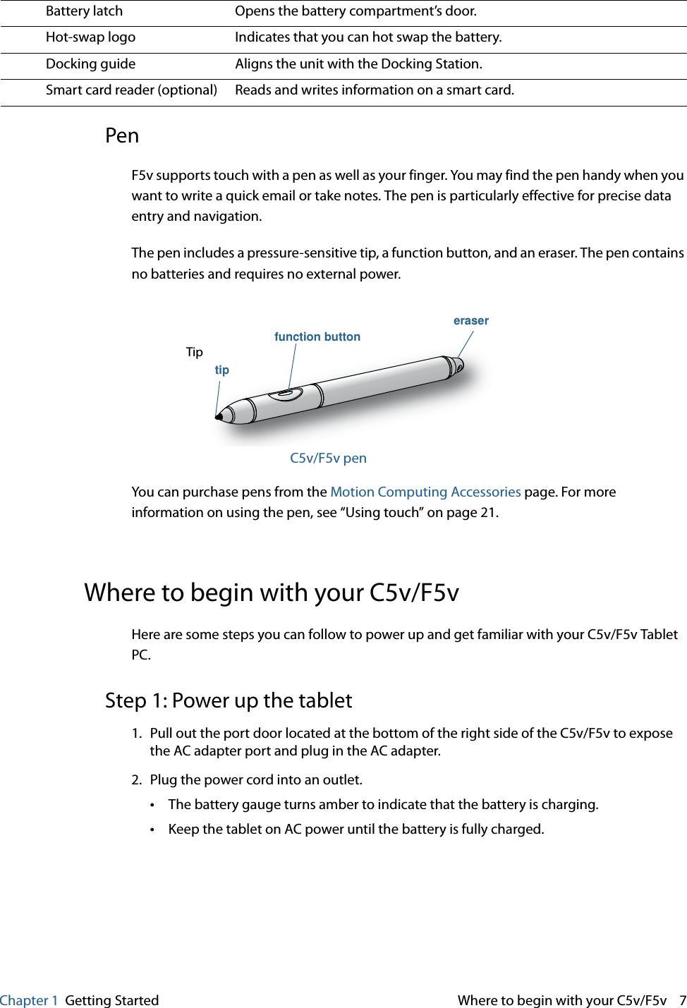 Chapter 1 Getting Started  Where to begin with your C5v/F5v    7PenF5v supports touch with a pen as well as your finger. You may find the pen handy when you want to write a quick email or take notes. The pen is particularly effective for precise data entry and navigation.The pen includes a pressure-sensitive tip, a function button, and an eraser. The pen contains no batteries and requires no external power.C5v/F5v penYou can purchase pens from the Motion Computing Accessories page. For more information on using the pen, see “Using touch” on page 21.Where to begin with your C5v/F5vHere are some steps you can follow to power up and get familiar with your C5v/F5v Tablet PC.Step 1: Power up the tablet 1. Pull out the port door located at the bottom of the right side of the C5v/F5v to expose the AC adapter port and plug in the AC adapter.2. Plug the power cord into an outlet.•The battery gauge turns amber to indicate that the battery is charging. •Keep the tablet on AC power until the battery is fully charged.Battery latch Opens the battery compartment’s door.Hot-swap logo Indicates that you can hot swap the battery.Docking guide Aligns the unit with the Docking Station.Smart card reader (optional) Reads and writes information on a smart card.Tipfunction buttoneraser  tip