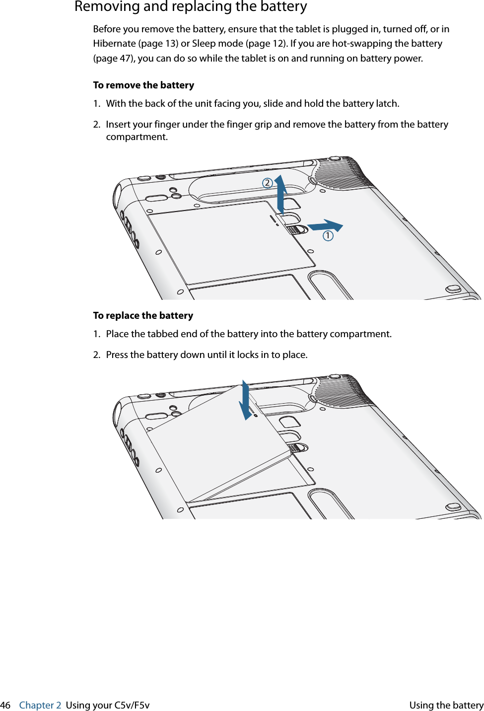 46    Chapter 2 Using your C5v/F5v Using the batteryRemoving and replacing the batteryBefore you remove the battery, ensure that the tablet is plugged in, turned off, or in Hibernate (page 13) or Sleep mode (page 12). If you are hot-swapping the battery (page 47), you can do so while the tablet is on and running on battery power.To remove the battery1. With the back of the unit facing you, slide and hold the battery latch.2. Insert your finger under the finger grip and remove the battery from the battery compartment.To replace the battery1. Place the tabbed end of the battery into the battery compartment.2. Press the battery down until it locks in to place.12