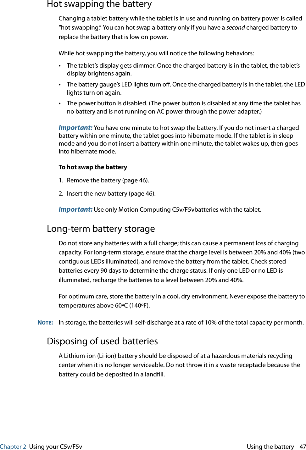Chapter 2 Using your C5v/F5v  Using the battery    47Hot swapping the batteryChanging a tablet battery while the tablet is in use and running on battery power is called “hot swapping.” You can hot swap a battery only if you have a second charged battery to replace the battery that is low on power.While hot swapping the battery, you will notice the following behaviors:•The tablet’s display gets dimmer. Once the charged battery is in the tablet, the tablet’s display brightens again.•The battery gauge’s LED lights turn off. Once the charged battery is in the tablet, the LED lights turn on again.•The power button is disabled. (The power button is disabled at any time the tablet has no battery and is not running on AC power through the power adapter.)Important: You have one minute to hot swap the battery. If you do not insert a charged battery within one minute, the tablet goes into hibernate mode. If the tablet is in sleep mode and you do not insert a battery within one minute, the tablet wakes up, then goes into hibernate mode.To hot swap the battery1. Remove the battery (page 46).2. Insert the new battery (page 46).Important: Use only Motion Computing C5v/F5vbatteries with the tablet.Long-term battery storageDo not store any batteries with a full charge; this can cause a permanent loss of charging capacity. For long-term storage, ensure that the charge level is between 20% and 40% (two contiguous LEDs illuminated), and remove the battery from the tablet. Check stored batteries every 90 days to determine the charge status. If only one LED or no LED is illuminated, recharge the batteries to a level between 20% and 40%.For optimum care, store the battery in a cool, dry environment. Never expose the battery to temperatures above 60ºC (140ºF).NOTE:In storage, the batteries will self-discharge at a rate of 10% of the total capacity per month.Disposing of used batteriesA Lithium-ion (Li-ion) battery should be disposed of at a hazardous materials recycling center when it is no longer serviceable. Do not throw it in a waste receptacle because the battery could be deposited in a landfill.