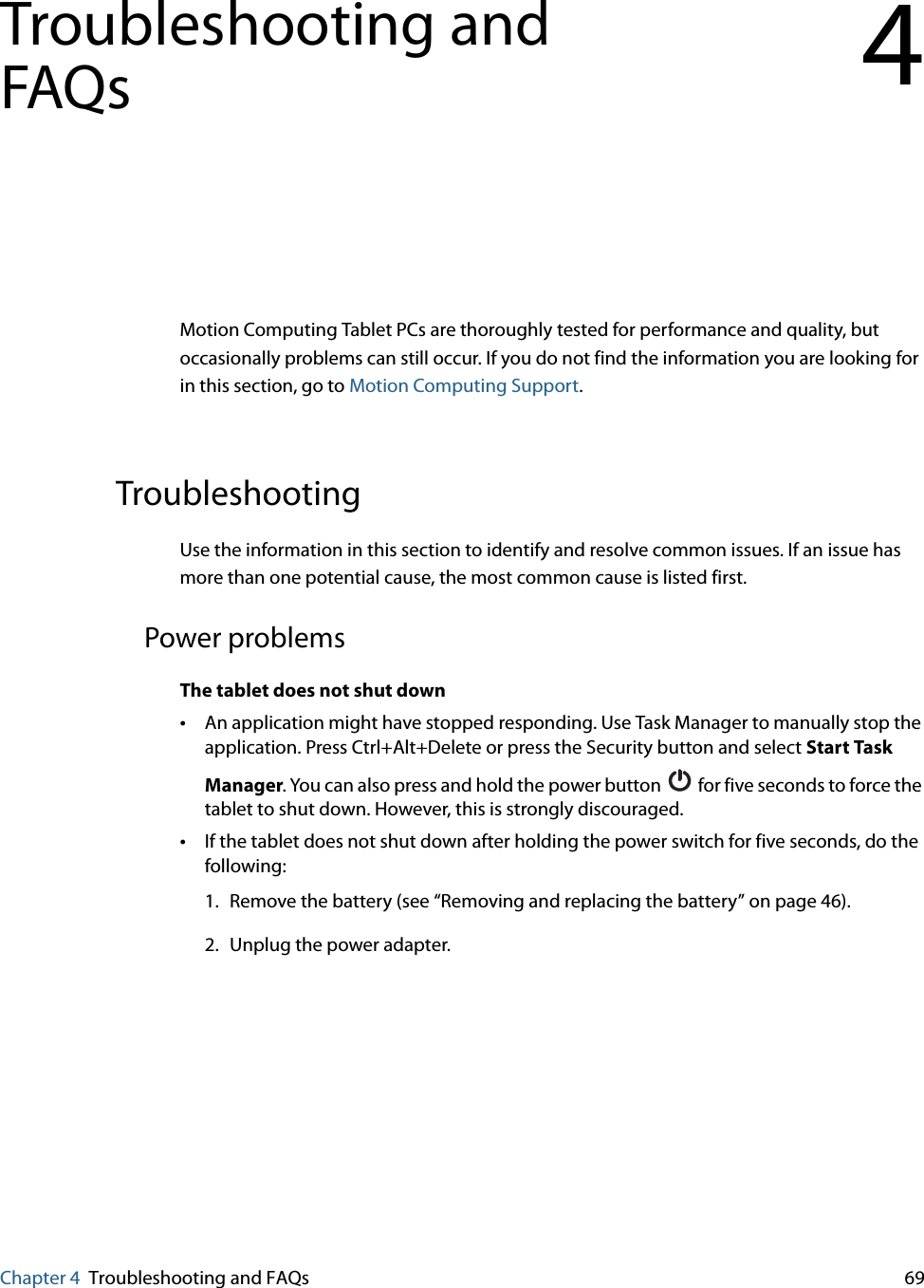 Chapter 4 Troubleshooting and FAQs 69Troubleshooting and FAQs 4Motion Computing Tablet PCs are thoroughly tested for performance and quality, but occasionally problems can still occur. If you do not find the information you are looking for in this section, go to Motion Computing Support.TroubleshootingUse the information in this section to identify and resolve common issues. If an issue has more than one potential cause, the most common cause is listed first.Power problemsThe tablet does not shut down•An application might have stopped responding. Use Task Manager to manually stop the application. Press Ctrl+Alt+Delete or press the Security button and select Start Task Manager. You can also press and hold the power button   for five seconds to force the tablet to shut down. However, this is strongly discouraged.•If the tablet does not shut down after holding the power switch for five seconds, do the following:1. Remove the battery (see “Removing and replacing the battery” on page 46).2. Unplug the power adapter.