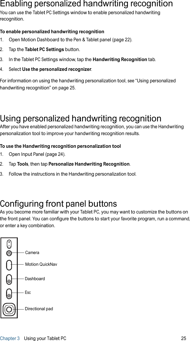 Enabling personalized handwriting recognition You can use the Tablet PC Settings window to enable personalized handwriting recognition.  To enable personalized handwriting recognition 1.   Open Motion Dashboard to the Pen &amp; Tablet panel (page 22).  2.   Tap the Tablet PC Settings button.  3.   In the Tablet PC Settings window, tap the Handwriting Recognition tab.  4.   Select Use the personalized recognizer.  For information on using the handwriting personalization tool, see “Using personalized handwriting recognition” on page 25.     Using personalized handwriting recognition After you have enabled personalized handwriting recognition, you can use the Handwriting personalization tool to improve your handwriting recognition results.  To use the Handwriting recognition personalization tool 1.   Open Input Panel (page 24).  2.   Tap Tools, then tap Personalize Handwriting Recognition.  3.   Follow the instructions in the Handwriting personalization tool.     Configuring front panel buttons As you become more familiar with your Tablet PC, you may want to customize the buttons on the front panel. You can configure the buttons to start your favorite program, run a command, or enter a key combination.     Camera  Motion QuickNav   Dashboard   Esc   Directional pad      Chapter 3   Using your Tablet PC 25 