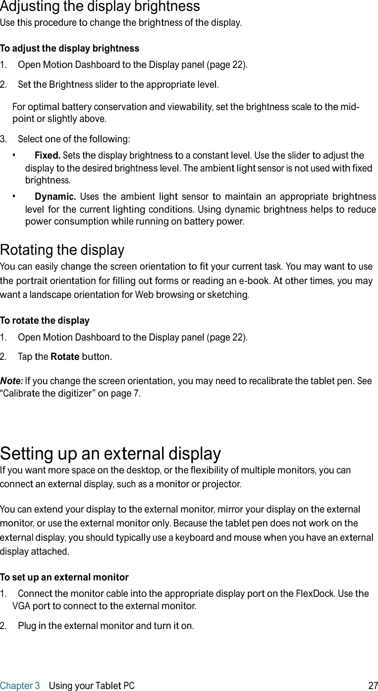 Adjusting the display brightness Use this procedure to change the brightness of the display.  To adjust the display brightness 1.   Open Motion Dashboard to the Display panel (page 22).  2.   Set the Brightness slider to the appropriate level.  For optimal battery conservation and viewability, set the brightness scale to the mid- point or slightly above.  3.   Select one of the following: •     Fixed. Sets the display brightness to a constant level. Use the slider to adjust the display to the desired brightness level. The ambient light sensor is not used with fixed brightness. •     Dynamic. Uses the ambient light sensor to maintain an appropriate brightness level for the current lighting conditions. Using dynamic brightness helps to reduce power consumption while running on battery power.  Rotating the display You can easily change the screen orientation to fit your current task. You may want to use the portrait orientation for filling out forms or reading an e-book. At other times, you may want a landscape orientation for Web browsing or sketching.  To rotate the display 1.   Open Motion Dashboard to the Display panel (page 22).  2.   Tap the Rotate button.  Note: If you change the screen orientation, you may need to recalibrate the tablet pen. See “Calibrate the digitizer” on page 7.     Setting up an external display If you want more space on the desktop, or the flexibility of multiple monitors, you can connect an external display, such as a monitor or projector.  You can extend your display to the external monitor, mirror your display on the external monitor, or use the external monitor only. Because the tablet pen does not work on the external display, you should typically use a keyboard and mouse when you have an external display attached.  To set up an external monitor 1.   Connect the monitor cable into the appropriate display port on the FlexDock. Use the VGA port to connect to the external monitor.  2.   Plug in the external monitor and turn it on.      Chapter 3   Using your Tablet PC 27 