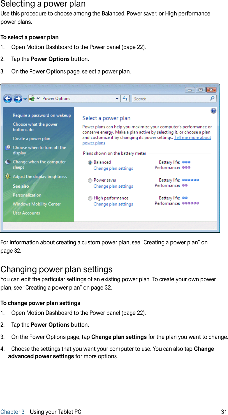 Selecting a power plan Use this procedure to choose among the Balanced, Power saver, or High performance power plans.  To select a power plan 1.   Open Motion Dashboard to the Power panel (page 22).  2.   Tap the Power Options button.  3.   On the Power Options page, select a power plan.    For information about creating a custom power plan, see “Creating a power plan” on page 32.  Changing power plan settings You can edit the particular settings of an existing power plan. To create your own power plan, see “Creating a power plan” on page 32.  To change power plan settings 1.   Open Motion Dashboard to the Power panel (page 22).  2.   Tap the Power Options button.  3.   On the Power Options page, tap Change plan settings for the plan you want to change.  4.   Choose the settings that you want your computer to use. You can also tap Change advanced power settings for more options.         Chapter 3   Using your Tablet PC 31 