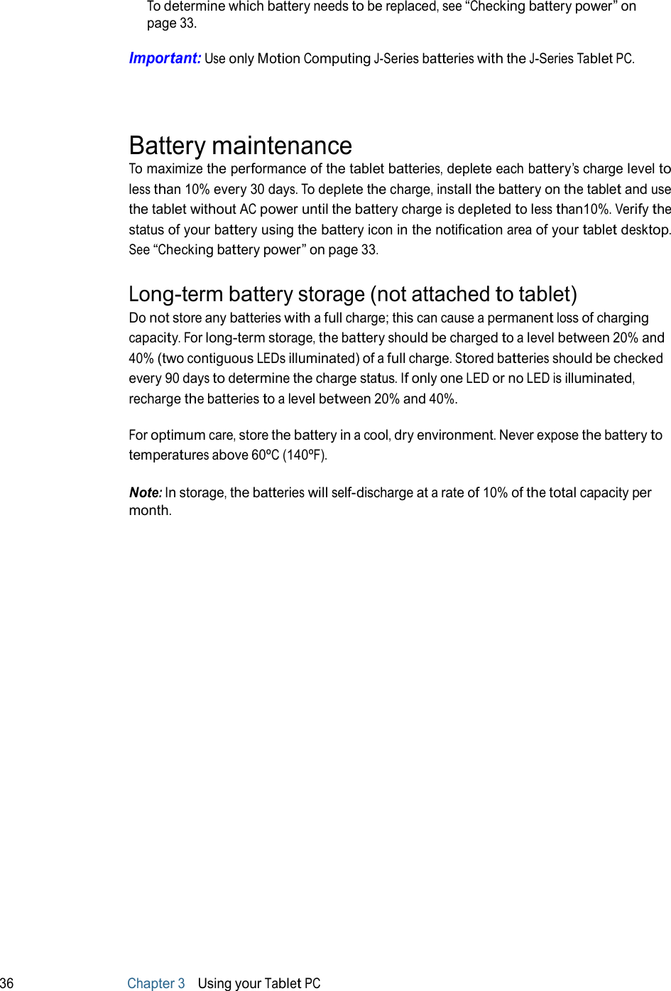 To determine which battery needs to be replaced, see “Checking battery power” on page 33.  Important: Use only Motion Computing J-Series batteries with the J-Series Tablet PC.     Battery maintenance To maximize the performance of the tablet batteries, deplete each battery’s charge level to less than 10% every 30 days. To deplete the charge, install the battery on the tablet and use the tablet without AC power until the battery charge is depleted to less than10%. Verify the status of your battery using the battery icon in the notification area of your tablet desktop. See “Checking battery power” on page 33.  Long-term battery storage (not attached to tablet) Do not store any batteries with a full charge; this can cause a permanent loss of charging capacity. For long-term storage, the battery should be charged to a level between 20% and 40% (two contiguous LEDs illuminated) of a full charge. Stored batteries should be checked every 90 days to determine the charge status. If only one LED or no LED is illuminated, recharge the batteries to a level between 20% and 40%.  For optimum care, store the battery in a cool, dry environment. Never expose the battery to temperatures above 60ºC (140ºF).  Note: In storage, the batteries will self-discharge at a rate of 10% of the total capacity per month.                                 36 Chapter 3   Using your Tablet PC 