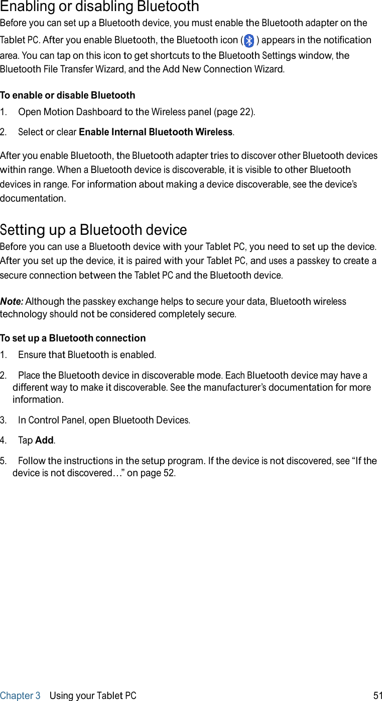 ) Enabling or disabling Bluetooth Before you can set up a Bluetooth device, you must enable the Bluetooth adapter on the  Tablet PC. After you enable Bluetooth, the Bluetooth icon (   appears in the notification area. You can tap on this icon to get shortcuts to the Bluetooth Settings window, the Bluetooth File Transfer Wizard, and the Add New Connection Wizard.  To enable or disable Bluetooth 1.   Open Motion Dashboard to the Wireless panel (page 22).  2.   Select or clear Enable Internal Bluetooth Wireless.  After you enable Bluetooth, the Bluetooth adapter tries to discover other Bluetooth devices within range. When a Bluetooth device is discoverable, it is visible to other Bluetooth devices in range. For information about making a device discoverable, see the device’s documentation.   Setting up a Bluetooth device Before you can use a Bluetooth device with your Tablet PC, you need to set up the device. After you set up the device, it is paired with your Tablet PC, and uses a passkey to create a secure connection between the Tablet PC and the Bluetooth device.  Note: Although the passkey exchange helps to secure your data, Bluetooth wireless technology should not be considered completely secure.  To set up a Bluetooth connection 1.   Ensure that Bluetooth is enabled.  2.   Place the Bluetooth device in discoverable mode. Each Bluetooth device may have a different way to make it discoverable. See the manufacturer’s documentation for more information.  3.   In Control Panel, open Bluetooth Devices.  4.   Tap Add.  5.   Follow the instructions in the setup program. If the device is not discovered, see “If the device is not discovered…” on page 52.                      Chapter 3   Using your Tablet PC 51 