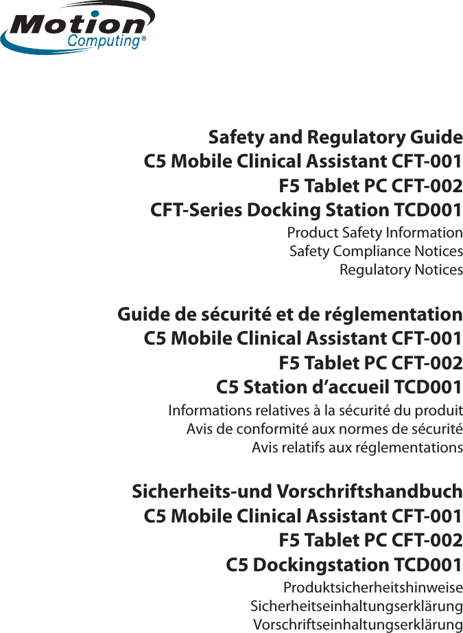 Safety and Regulatory GuideC5 Mobile Clinical Assistant CFT-001F5 Tablet PC CFT-002CFT-Series Docking Station TCD001Product Safety InformationSafety Compliance NoticesRegulatory NoticesGuide de sécurité et de réglementationC5 Mobile Clinical Assistant CFT-001F5 Tablet PC CFT-002C5 Station d’accueil TCD001Informations relatives à la sécurité du produitAvis de conformité aux normes de sécuritéAvis relatifs aux réglementationsSicherheits-und VorschriftshandbuchC5 Mobile Clinical Assistant CFT-001F5 Tablet PC CFT-002C5 Dockingstation TCD001ProduktsicherheitshinweiseSicherheitseinhaltungserklärungVorschriftseinhaltungserklärung