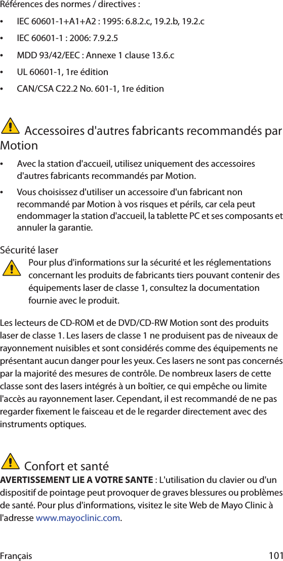 Français 101Références des normes / directives :•IEC 60601-1+A1+A2 : 1995: 6.8.2.c, 19.2.b, 19.2.c•IEC 60601-1 : 2006: 7.9.2.5•MDD 93/42/EEC : Annexe 1 clause 13.6.c•UL 60601-1, 1re édition•CAN/CSA C22.2 No. 601-1, 1re éditionAccessoires d&apos;autres fabricants recommandés par Motion•Avec la station d&apos;accueil, utilisez uniquement des accessoires d&apos;autres fabricants recommandés par Motion.•Vous choisissez d&apos;utiliser un accessoire d&apos;un fabricant non recommandé par Motion à vos risques et périls, car cela peut endommager la station d&apos;accueil, la tablette PC et ses composants et annuler la garantie.Sécurité laserPour plus d&apos;informations sur la sécurité et les réglementations concernant les produits de fabricants tiers pouvant contenir des équipements laser de classe 1, consultez la documentation fournie avec le produit. Les lecteurs de CD-ROM et de DVD/CD-RW Motion sont des produits laser de classe 1. Les lasers de classe 1 ne produisent pas de niveaux de rayonnement nuisibles et sont considérés comme des équipements ne présentant aucun danger pour les yeux. Ces lasers ne sont pas concernés par la majorité des mesures de contrôle. De nombreux lasers de cette classe sont des lasers intégrés à un boîtier, ce qui empêche ou limite l&apos;accès au rayonnement laser. Cependant, il est recommandé de ne pas regarder fixement le faisceau et de le regarder directement avec des instruments optiques.Confort et santéAVERTISSEMENT LIE A VOTRE SANTE : L&apos;utilisation du clavier ou d&apos;un dispositif de pointage peut provoquer de graves blessures ou problèmes de santé. Pour plus d&apos;informations, visitez le site Web de Mayo Clinic à l&apos;adresse www.mayoclinic.com.