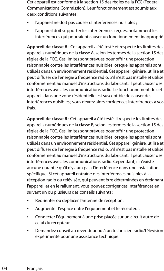  104 FrançaisCet appareil est conforme à la section 15 des règles de la FCC (Federal Communications Commission). Leur fonctionnement est soumis aux deux conditions suivantes :•l&apos;appareil ne doit pas causer d&apos;interférences nuisibles ;•l&apos;appareil doit supporter les interférences reçues, notamment les interférences qui pourraient causer un fonctionnement inapproprié.Appareil de classe A : Cet appareil a été testé et respecte les limites des appareils numériques de la classe A, selon les termes de la section 15 des règles de la FCC. Ces limites sont prévues pour offrir une protection raisonnable contre les interférences nuisibles lorsque les appareils sont utilisés dans un environnement résidentiel. Cet appareil génère, utilise et peut diffuser de l&apos;énergie à fréquence radio. S&apos;il n&apos;est pas installé et utilisé conformément au manuel d&apos;instructions du fabricant, il peut causer des interférences avec les communications radio. Le fonctionnement de cet appareil dans une zone résidentielle est susceptible de causer des interférences nuisibles ; vous devrez alors corriger ces interférences à vos frais.Appareil de classe B : Cet appareil a été testé. Il respecte les limites des appareils numériques de la classe B, selon les termes de la section 15 des règles de la FCC. Ces limites sont prévues pour offrir une protection raisonnable contre les interférences nuisibles lorsque les appareils sont utilisés dans un environnement résidentiel. Cet appareil génère, utilise et peut diffuser de l&apos;énergie à fréquence radio. S&apos;il n&apos;est pas installé et utilisé conformément au manuel d&apos;instructions du fabricant, il peut causer des interférences avec les communications radio. Cependant, il n&apos;existe aucune garantie qu&apos;il n&apos;y aura pas d&apos;interférence dans une installation spécifique. Si cet appareil entraîne des interférences nuisibles à la réception radio ou télévisée, qui peuvent être déterminées en éteignant l&apos;appareil et en le rallumant, vous pouvez corriger ces interférences en suivant un ou plusieurs des conseils suivants :•Réorienter ou déplacer l&apos;antenne de réception.•Augmenter l&apos;espace entre l&apos;équipement et le récepteur.•Connecter l&apos;équipement à une prise placée sur un circuit autre de celui du récepteur.•Demandez conseil au revendeur ou à un technicien radio/télévision expérimenté pour une assistance technique.