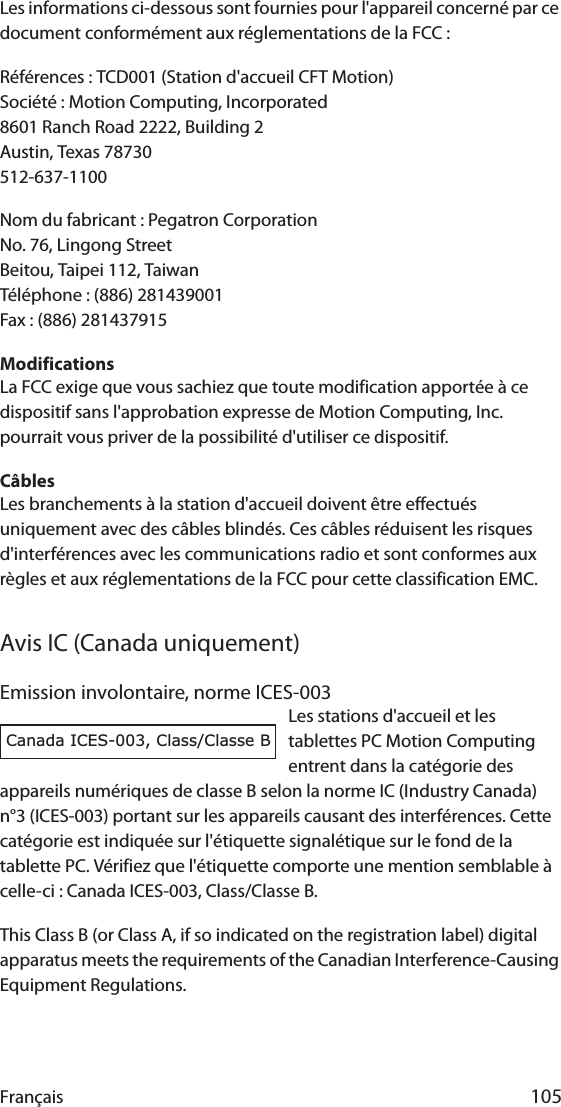 Français 105Les informations ci-dessous sont fournies pour l&apos;appareil concerné par ce document conformément aux réglementations de la FCC :Références : TCD001 (Station d&apos;accueil CFT Motion)Société : Motion Computing, Incorporated8601 Ranch Road 2222, Building 2Austin, Texas 78730512-637-1100Nom du fabricant : Pegatron CorporationNo. 76, Lingong StreetBeitou, Taipei 112, TaiwanTéléphone : (886) 281439001Fax : (886) 281437915ModificationsLa FCC exige que vous sachiez que toute modification apportée à ce dispositif sans l&apos;approbation expresse de Motion Computing, Inc. pourrait vous priver de la possibilité d&apos;utiliser ce dispositif.CâblesLes branchements à la station d&apos;accueil doivent être effectués uniquement avec des câbles blindés. Ces câbles réduisent les risques d&apos;interférences avec les communications radio et sont conformes aux règles et aux réglementations de la FCC pour cette classification EMC.Avis IC (Canada uniquement)Emission involontaire, norme ICES-003Les stations d&apos;accueil et les tablettes PC Motion Computing entrent dans la catégorie des appareils numériques de classe B selon la norme IC (Industry Canada) n°3 (ICES-003) portant sur les appareils causant des interférences. Cette catégorie est indiquée sur l&apos;étiquette signalétique sur le fond de la tablette PC. Vérifiez que l&apos;étiquette comporte une mention semblable à celle-ci : Canada ICES-003, Class/Classe B.This Class B (or Class A, if so indicated on the registration label) digital apparatus meets the requirements of the Canadian Interference-Causing Equipment Regulations.Canada ICES-003, Class/Classe B