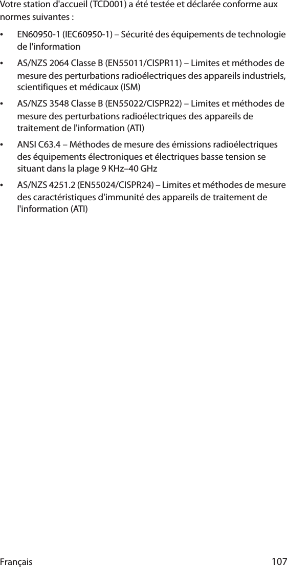 Français 107Votre station d&apos;accueil (TCD001) a été testée et déclarée conforme aux normes suivantes :•EN60950-1 (IEC60950-1) – Sécurité des équipements de technologie de l&apos;information•AS/NZS 2064 Classe B (EN55011/CISPR11) – Limites et méthodes de mesure des perturbations radioélectriques des appareils industriels, scientifiques et médicaux (ISM)•AS/NZS 3548 Classe B (EN55022/CISPR22) – Limites et méthodes de mesure des perturbations radioélectriques des appareils de traitement de l&apos;information (ATI)•ANSI C63.4 – Méthodes de mesure des émissions radioélectriques des équipements électroniques et électriques basse tension se situant dans la plage 9 KHz–40 GHz•AS/NZS 4251.2 (EN55024/CISPR24) – Limites et méthodes de mesure des caractéristiques d&apos;immunité des appareils de traitement de l&apos;information (ATI)