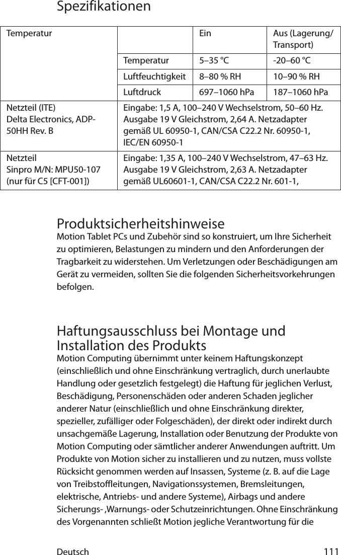 Deutsch 111SpezifikationenProduktsicherheitshinweiseMotion Tablet PCs und Zubehör sind so konstruiert, um Ihre Sicherheit zu optimieren, Belastungen zu mindern und den Anforderungen der Tragbarkeit zu widerstehen. Um Verletzungen oder Beschädigungen am Gerät zu vermeiden, sollten Sie die folgenden Sicherheitsvorkehrungen befolgen.Haftungsausschluss bei Montage und Installation des ProduktsMotion Computing übernimmt unter keinem Haftungskonzept (einschließlich und ohne Einschränkung vertraglich, durch unerlaubte Handlung oder gesetzlich festgelegt) die Haftung für jeglichen Verlust, Beschädigung, Personenschäden oder anderen Schaden jeglicher anderer Natur (einschließlich und ohne Einschränkung direkter, spezieller, zufälliger oder Folgeschäden), der direkt oder indirekt durch unsachgemäße Lagerung, Installation oder Benutzung der Produkte von Motion Computing oder sämtlicher anderer Anwendungen auftritt. Um Produkte von Motion sicher zu installieren und zu nutzen, muss vollste Rücksicht genommen werden auf Insassen, Systeme (z. B. auf die Lage von Treibstoffleitungen, Navigationssystemen, Bremsleitungen, elektrische, Antriebs- und andere Systeme), Airbags und andere Sicherungs- ,Warnungs- oder Schutzeinrichtungen. Ohne Einschränkung des Vorgenannten schließt Motion jegliche Verantwortung für die Temperatur Ein Aus (Lagerung/Transport)Temperatur 5–35 °C -20–60 °CLuftfeuchtigkeit 8–80 % RH 10–90 % RHLuftdruck 697–1060 hPa 187–1060 hPaNetzteil (ITE) Delta Electronics, ADP-50HH Rev. BEingabe: 1,5 A, 100–240 V Wechselstrom, 50–60 Hz. Ausgabe 19 V Gleichstrom, 2,64 A. Netzadapter gemäß UL 60950-1, CAN/CSA C22.2 Nr. 60950-1,IEC/EN 60950-1 NetzteilSinpro M/N: MPU50-107(nur für C5 [CFT-001])Eingabe: 1,35 A, 100–240 V Wechselstrom, 47–63 Hz. Ausgabe 19 V Gleichstrom, 2,63 A. Netzadapter gemäß UL60601-1, CAN/CSA C22.2 Nr. 601-1,