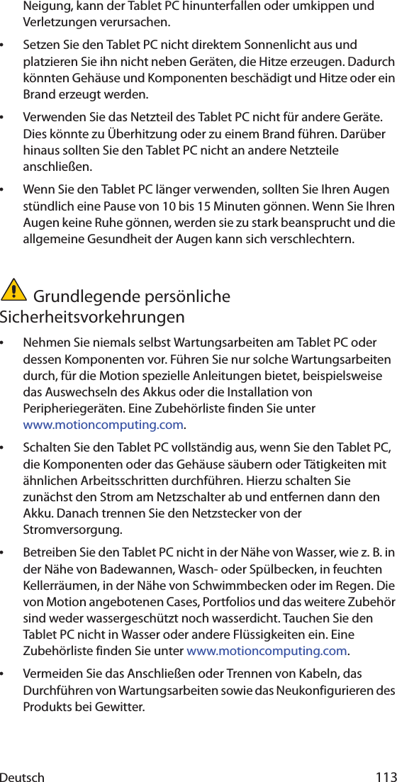 Deutsch 113Neigung, kann der Tablet PC hinunterfallen oder umkippen und Verletzungen verursachen.•Setzen Sie den Tablet PC nicht direktem Sonnenlicht aus und platzieren Sie ihn nicht neben Geräten, die Hitze erzeugen. Dadurch könnten Gehäuse und Komponenten beschädigt und Hitze oder ein Brand erzeugt werden.•Verwenden Sie das Netzteil des Tablet PC nicht für andere Geräte. Dies könnte zu Überhitzung oder zu einem Brand führen. Darüber hinaus sollten Sie den Tablet PC nicht an andere Netzteile anschließen.•Wenn Sie den Tablet PC länger verwenden, sollten Sie Ihren Augen stündlich eine Pause von 10 bis 15 Minuten gönnen. Wenn Sie Ihren Augen keine Ruhe gönnen, werden sie zu stark beansprucht und die allgemeine Gesundheit der Augen kann sich verschlechtern.Grundlegende persönliche Sicherheitsvorkehrungen•Nehmen Sie niemals selbst Wartungsarbeiten am Tablet PC oder dessen Komponenten vor. Führen Sie nur solche Wartungsarbeiten durch, für die Motion spezielle Anleitungen bietet, beispielsweise das Auswechseln des Akkus oder die Installation von Peripheriegeräten. Eine Zubehörliste finden Sie unter www.motioncomputing.com.•Schalten Sie den Tablet PC vollständig aus, wenn Sie den Tablet PC, die Komponenten oder das Gehäuse säubern oder Tätigkeiten mit ähnlichen Arbeitsschritten durchführen. Hierzu schalten Sie zunächst den Strom am Netzschalter ab und entfernen dann den Akku. Danach trennen Sie den Netzstecker von der Stromversorgung.•Betreiben Sie den Tablet PC nicht in der Nähe von Wasser, wie z. B. in der Nähe von Badewannen, Wasch- oder Spülbecken, in feuchten Kellerräumen, in der Nähe von Schwimmbecken oder im Regen. Die von Motion angebotenen Cases, Portfolios und das weitere Zubehör sind weder wassergeschützt noch wasserdicht. Tauchen Sie den Tablet PC nicht in Wasser oder andere Flüssigkeiten ein. Eine Zubehörliste finden Sie unter www.motioncomputing.com.•Vermeiden Sie das Anschließen oder Trennen von Kabeln, das Durchführen von Wartungsarbeiten sowie das Neukonfigurieren des Produkts bei Gewitter.