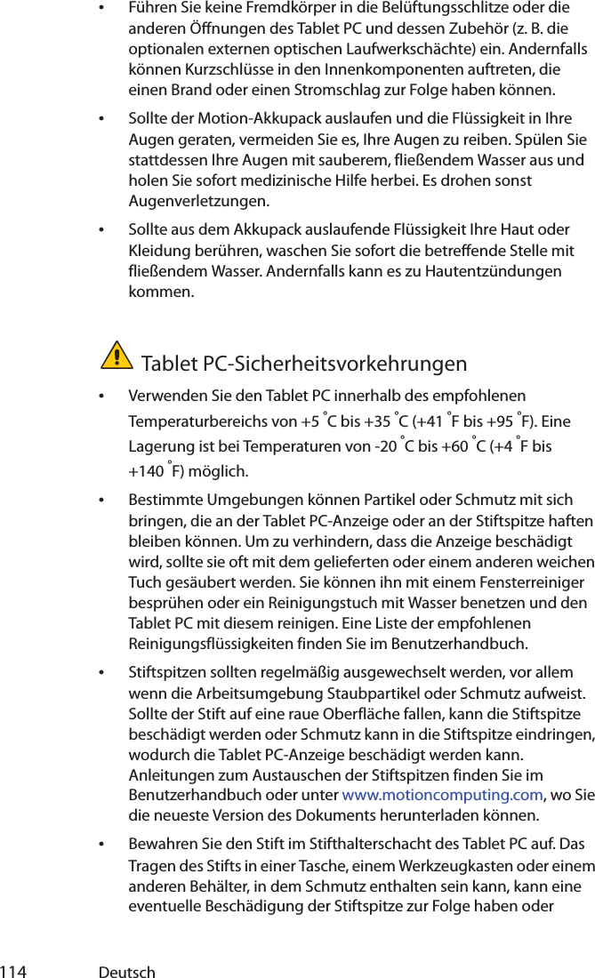  114 Deutsch•Führen Sie keine Fremdkörper in die Belüftungsschlitze oder die anderen Öffnungen des Tablet PC und dessen Zubehör (z. B. die optionalen externen optischen Laufwerkschächte) ein. Andernfalls können Kurzschlüsse in den Innenkomponenten auftreten, die einen Brand oder einen Stromschlag zur Folge haben können.•Sollte der Motion-Akkupack auslaufen und die Flüssigkeit in Ihre Augen geraten, vermeiden Sie es, Ihre Augen zu reiben. Spülen Sie stattdessen Ihre Augen mit sauberem, fließendem Wasser aus und holen Sie sofort medizinische Hilfe herbei. Es drohen sonst Augenverletzungen.•Sollte aus dem Akkupack auslaufende Flüssigkeit Ihre Haut oder Kleidung berühren, waschen Sie sofort die betreffende Stelle mit fließendem Wasser. Andernfalls kann es zu Hautentzündungen kommen.Tablet PC-Sicherheitsvorkehrungen•Verwenden Sie den Tablet PC innerhalb des empfohlenen Temperaturbereichs von +5 °C bis +35 °C (+41 °F bis +95 °F). Eine Lagerung ist bei Temperaturen von -20 °C bis +60 °C (+4 °F bis +140 °F) möglich.•Bestimmte Umgebungen können Partikel oder Schmutz mit sich bringen, die an der Tablet PC-Anzeige oder an der Stiftspitze haften bleiben können. Um zu verhindern, dass die Anzeige beschädigt wird, sollte sie oft mit dem gelieferten oder einem anderen weichen Tuch gesäubert werden. Sie können ihn mit einem Fensterreiniger besprühen oder ein Reinigungstuch mit Wasser benetzen und den Tablet PC mit diesem reinigen. Eine Liste der empfohlenen Reinigungsflüssigkeiten finden Sie im Benutzerhandbuch.•Stiftspitzen sollten regelmäßig ausgewechselt werden, vor allem wenn die Arbeitsumgebung Staubpartikel oder Schmutz aufweist. Sollte der Stift auf eine raue Oberfläche fallen, kann die Stiftspitze beschädigt werden oder Schmutz kann in die Stiftspitze eindringen, wodurch die Tablet PC-Anzeige beschädigt werden kann. Anleitungen zum Austauschen der Stiftspitzen finden Sie im Benutzerhandbuch oder unter www.motioncomputing.com, wo Sie die neueste Version des Dokuments herunterladen können.•Bewahren Sie den Stift im Stifthalterschacht des Tablet PC auf. Das Tragen des Stifts in einer Tasche, einem Werkzeugkasten oder einem anderen Behälter, in dem Schmutz enthalten sein kann, kann eine eventuelle Beschädigung der Stiftspitze zur Folge haben oder 