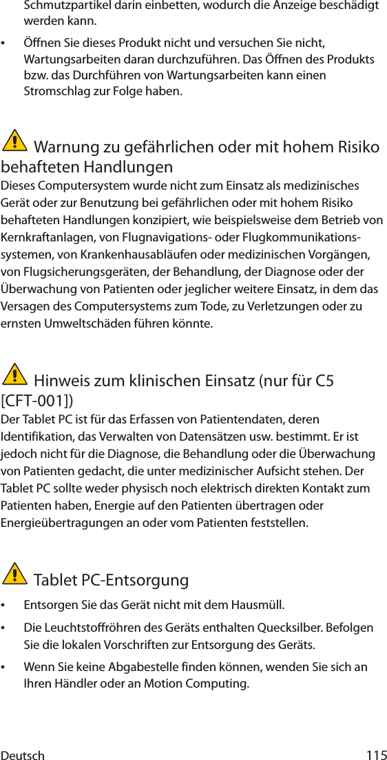 Deutsch 115Schmutzpartikel darin einbetten, wodurch die Anzeige beschädigt werden kann.•Öffnen Sie dieses Produkt nicht und versuchen Sie nicht, Wartungsarbeiten daran durchzuführen. Das Öffnen des Produkts bzw. das Durchführen von Wartungsarbeiten kann einen Stromschlag zur Folge haben.Warnung zu gefährlichen oder mit hohem Risiko behafteten HandlungenDieses Computersystem wurde nicht zum Einsatz als medizinisches Gerät oder zur Benutzung bei gefährlichen oder mit hohem Risiko behafteten Handlungen konzipiert, wie beispielsweise dem Betrieb von Kernkraftanlagen, von Flugnavigations- oder Flugkommunikations-systemen, von Krankenhausabläufen oder medizinischen Vorgängen, von Flugsicherungsgeräten, der Behandlung, der Diagnose oder der Überwachung von Patienten oder jeglicher weitere Einsatz, in dem das Versagen des Computersystems zum Tode, zu Verletzungen oder zu ernsten Umweltschäden führen könnte.Hinweis zum klinischen Einsatz (nur für C5 [CFT-001])Der Tablet PC ist für das Erfassen von Patientendaten, deren Identifikation, das Verwalten von Datensätzen usw. bestimmt. Er ist jedoch nicht für die Diagnose, die Behandlung oder die Überwachung von Patienten gedacht, die unter medizinischer Aufsicht stehen. Der Tablet PC sollte weder physisch noch elektrisch direkten Kontakt zum Patienten haben, Energie auf den Patienten übertragen oder Energieübertragungen an oder vom Patienten feststellen.Tablet PC-Entsorgung•Entsorgen Sie das Gerät nicht mit dem Hausmüll.•Die Leuchtstoffröhren des Geräts enthalten Quecksilber. Befolgen Sie die lokalen Vorschriften zur Entsorgung des Geräts.•Wenn Sie keine Abgabestelle finden können, wenden Sie sich an Ihren Händler oder an Motion Computing.