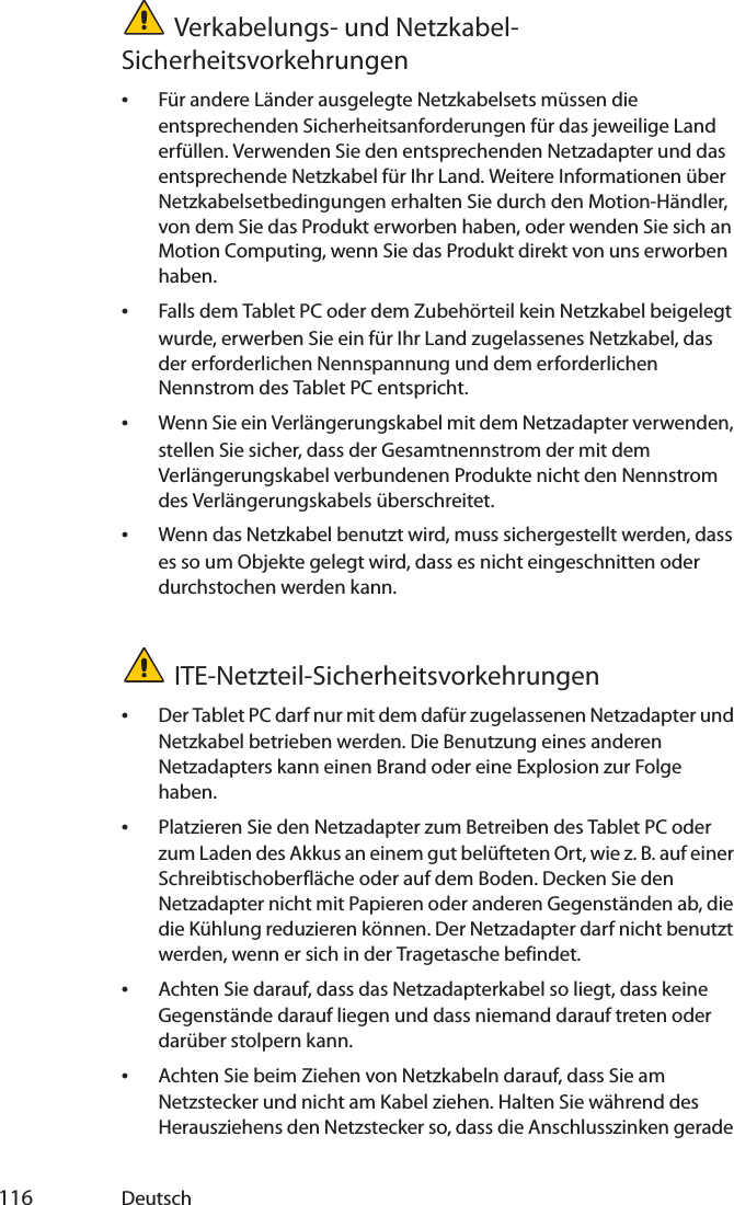  116 DeutschVerkabelungs- und Netzkabel-Sicherheitsvorkehrungen•Für andere Länder ausgelegte Netzkabelsets müssen die entsprechenden Sicherheitsanforderungen für das jeweilige Land erfüllen. Verwenden Sie den entsprechenden Netzadapter und das entsprechende Netzkabel für Ihr Land. Weitere Informationen über Netzkabelsetbedingungen erhalten Sie durch den Motion-Händler, von dem Sie das Produkt erworben haben, oder wenden Sie sich an Motion Computing, wenn Sie das Produkt direkt von uns erworben haben.•Falls dem Tablet PC oder dem Zubehörteil kein Netzkabel beigelegt wurde, erwerben Sie ein für Ihr Land zugelassenes Netzkabel, das der erforderlichen Nennspannung und dem erforderlichen Nennstrom des Tablet PC entspricht.•Wenn Sie ein Verlängerungskabel mit dem Netzadapter verwenden, stellen Sie sicher, dass der Gesamtnennstrom der mit dem Verlängerungskabel verbundenen Produkte nicht den Nennstrom des Verlängerungskabels überschreitet.•Wenn das Netzkabel benutzt wird, muss sichergestellt werden, dass es so um Objekte gelegt wird, dass es nicht eingeschnitten oder durchstochen werden kann.ITE-Netzteil-Sicherheitsvorkehrungen•Der Tablet PC darf nur mit dem dafür zugelassenen Netzadapter und Netzkabel betrieben werden. Die Benutzung eines anderen Netzadapters kann einen Brand oder eine Explosion zur Folge haben.•Platzieren Sie den Netzadapter zum Betreiben des Tablet PC oder zum Laden des Akkus an einem gut belüfteten Ort, wie z. B. auf einer Schreibtischoberfläche oder auf dem Boden. Decken Sie den Netzadapter nicht mit Papieren oder anderen Gegenständen ab, die die Kühlung reduzieren können. Der Netzadapter darf nicht benutzt werden, wenn er sich in der Tragetasche befindet.•Achten Sie darauf, dass das Netzadapterkabel so liegt, dass keine Gegenstände darauf liegen und dass niemand darauf treten oder darüber stolpern kann.•Achten Sie beim Ziehen von Netzkabeln darauf, dass Sie am Netzstecker und nicht am Kabel ziehen. Halten Sie während des Herausziehens den Netzstecker so, dass die Anschlusszinken gerade 