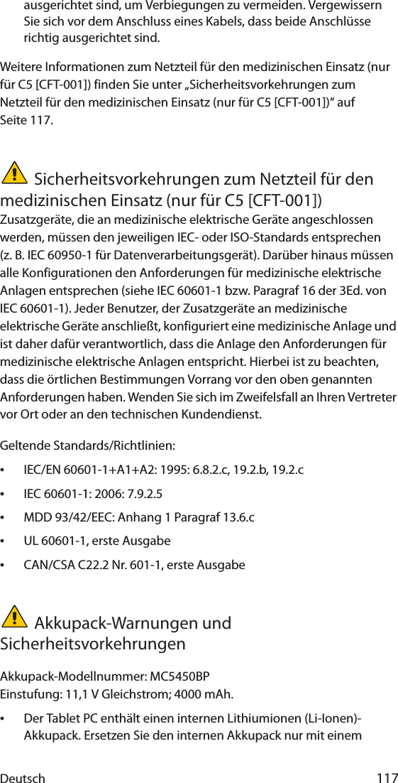 Deutsch 117ausgerichtet sind, um Verbiegungen zu vermeiden. Vergewissern Sie sich vor dem Anschluss eines Kabels, dass beide Anschlüsse richtig ausgerichtet sind.Weitere Informationen zum Netzteil für den medizinischen Einsatz (nur für C5 [CFT-001]) finden Sie unter „Sicherheitsvorkehrungen zum Netzteil für den medizinischen Einsatz (nur für C5 [CFT-001])“ auf Seite 117.Sicherheitsvorkehrungen zum Netzteil für den medizinischen Einsatz (nur für C5 [CFT-001])Zusatzgeräte, die an medizinische elektrische Geräte angeschlossen werden, müssen den jeweiligen IEC- oder ISO-Standards entsprechen (z. B. IEC 60950-1 für Datenverarbeitungsgerät). Darüber hinaus müssen alle Konfigurationen den Anforderungen für medizinische elektrische Anlagen entsprechen (siehe IEC 60601-1 bzw. Paragraf 16 der 3Ed. von IEC 60601-1). Jeder Benutzer, der Zusatzgeräte an medizinische elektrische Geräte anschließt, konfiguriert eine medizinische Anlage und ist daher dafür verantwortlich, dass die Anlage den Anforderungen für medizinische elektrische Anlagen entspricht. Hierbei ist zu beachten, dass die örtlichen Bestimmungen Vorrang vor den oben genannten Anforderungen haben. Wenden Sie sich im Zweifelsfall an Ihren Vertreter vor Ort oder an den technischen Kundendienst.Geltende Standards/Richtlinien:•IEC/EN 60601-1+A1+A2: 1995: 6.8.2.c, 19.2.b, 19.2.c•IEC 60601-1: 2006: 7.9.2.5•MDD 93/42/EEC: Anhang 1 Paragraf 13.6.c•UL 60601-1, erste Ausgabe•CAN/CSA C22.2 Nr. 601-1, erste AusgabeAkkupack-Warnungen und SicherheitsvorkehrungenAkkupack-Modellnummer: MC5450BPEinstufung: 11,1 V Gleichstrom; 4000 mAh.•Der Tablet PC enthält einen internen Lithiumionen (Li-Ionen)-Akkupack. Ersetzen Sie den internen Akkupack nur mit einem 