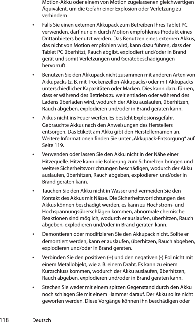  118 DeutschMotion-Akku oder einem von Motion zugelassenen gleichwertigen Äquivalent, um die Gefahr einer Explosion oder Verletzung zu verhindern.•Falls Sie einen externen Akkupack zum Betreiben Ihres Tablet PC verwenden, darf nur ein durch Motion empfohlenes Produkt eines Drittanbieters benutzt werden. Das Benutzen eines externen Akkus, das nicht von Motion empfohlen wird, kann dazu führen, dass der Tablet PC überhitzt, Rauch abgibt, explodiert und/oder in Brand gerät und somit Verletzungen und Gerätebeschädigungen hervorruft.•Benutzen Sie den Akkupack nicht zusammen mit anderen Arten von Akkupacks (z. B. mit Trockenzellen-Akkupacks) oder mit Akkupacks unterschiedlicher Kapazitäten oder Marken. Dies kann dazu führen, dass er während des Betriebs zu weit entladen oder während des Ladens überladen wird, wodurch der Akku auslaufen, überhitzen, Rauch abgeben, explodieren und/oder in Brand geraten kann.•Akkus nicht ins Feuer werfen. Es besteht Explosionsgefahr. Gebrauchte Akkus nach den Anweisungen des Herstellers entsorgen. Das Etikett am Akku gibt den Herstellernamen an. Weitere Informationen finden Sie unter „Akkupack-Entsorgung“ auf Seite 119.•Verwenden oder lassen Sie den Akku nicht in der Nähe einer Hitzequelle. Hitze kann die Isolierung zum Schmelzen bringen und weitere Sicherheitsvorrichtungen beschädigen, wodurch der Akku auslaufen, überhitzen, Rauch abgeben, explodieren und/oder in Brand geraten kann.•Tauchen Sie den Akku nicht in Wasser und vermeiden Sie den Kontakt des Akkus mit Nässe. Die Sicherheitsvorrichtungen des Akkus können beschädigt werden, es kann zu Hochstrom- und Hochspannungsüberschlägen kommen, abnormale chemische Reaktionen sind möglich, wodurch er auslaufen, überhitzen, Rauch abgeben, explodieren und/oder in Brand geraten kann.•Demontieren oder modifizieren Sie den Akkupack nicht. Sollte er demontiert werden, kann er auslaufen, überhitzen, Rauch abgeben, explodieren und/oder in Brand geraten.•Verbinden Sie den positiven (+) und den negativen (-) Pol nicht mit einem Metallobjekt, wie z. B. einem Draht. Es kann zu einem Kurzschluss kommen, wodurch der Akku auslaufen, überhitzen, Rauch abgeben, explodieren und/oder in Brand geraten kann.•Stechen Sie weder mit einem spitzen Gegenstand durch den Akku noch schlagen Sie mit einem Hammer darauf. Der Akku sollte nicht geworfen werden. Diese Vorgänge können ihn beschädigen oder 