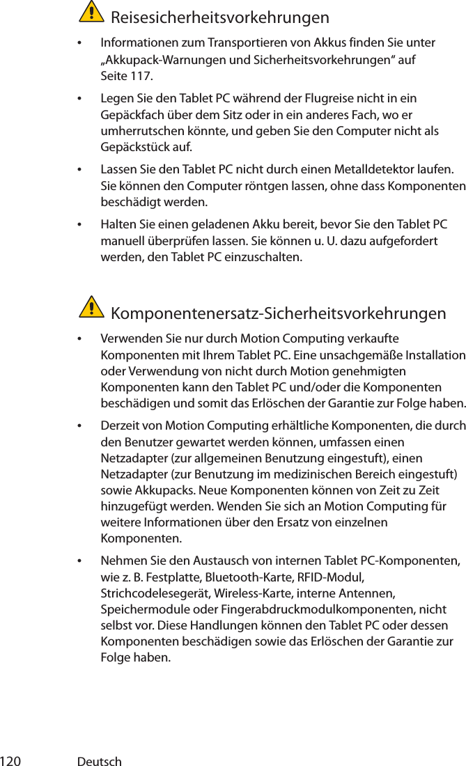  120 DeutschReisesicherheitsvorkehrungen•Informationen zum Transportieren von Akkus finden Sie unter „Akkupack-Warnungen und Sicherheitsvorkehrungen“ auf Seite 117.•Legen Sie den Tablet PC während der Flugreise nicht in ein Gepäckfach über dem Sitz oder in ein anderes Fach, wo er umherrutschen könnte, und geben Sie den Computer nicht als Gepäckstück auf.•Lassen Sie den Tablet PC nicht durch einen Metalldetektor laufen. Sie können den Computer röntgen lassen, ohne dass Komponenten beschädigt werden.•Halten Sie einen geladenen Akku bereit, bevor Sie den Tablet PC manuell überprüfen lassen. Sie können u. U. dazu aufgefordert werden, den Tablet PC einzuschalten.Komponentenersatz-Sicherheitsvorkehrungen•Verwenden Sie nur durch Motion Computing verkaufte Komponenten mit Ihrem Tablet PC. Eine unsachgemäße Installation oder Verwendung von nicht durch Motion genehmigten Komponenten kann den Tablet PC und/oder die Komponenten beschädigen und somit das Erlöschen der Garantie zur Folge haben. •Derzeit von Motion Computing erhältliche Komponenten, die durch den Benutzer gewartet werden können, umfassen einen Netzadapter (zur allgemeinen Benutzung eingestuft), einen Netzadapter (zur Benutzung im medizinischen Bereich eingestuft) sowie Akkupacks. Neue Komponenten können von Zeit zu Zeit hinzugefügt werden. Wenden Sie sich an Motion Computing für weitere Informationen über den Ersatz von einzelnen Komponenten.•Nehmen Sie den Austausch von internen Tablet PC-Komponenten, wie z. B. Festplatte, Bluetooth-Karte, RFID-Modul, Strichcodelesegerät, Wireless-Karte, interne Antennen, Speichermodule oder Fingerabdruckmodulkomponenten, nicht selbst vor. Diese Handlungen können den Tablet PC oder dessen Komponenten beschädigen sowie das Erlöschen der Garantie zur Folge haben. 