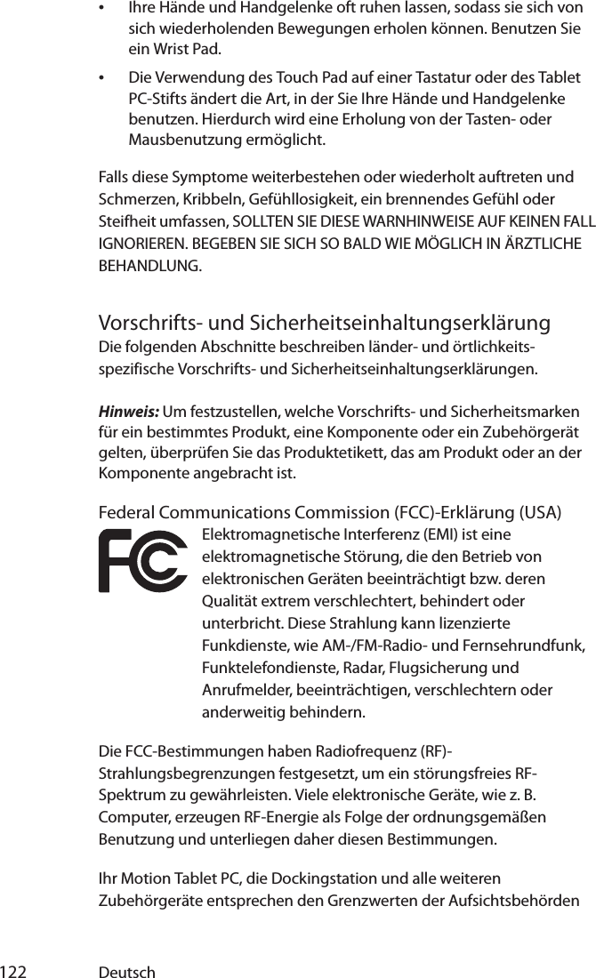  122 Deutsch•Ihre Hände und Handgelenke oft ruhen lassen, sodass sie sich von sich wiederholenden Bewegungen erholen können. Benutzen Sie ein Wrist Pad.•Die Verwendung des Touch Pad auf einer Tastatur oder des Tablet PC-Stifts ändert die Art, in der Sie Ihre Hände und Handgelenke benutzen. Hierdurch wird eine Erholung von der Tasten- oder Mausbenutzung ermöglicht.Falls diese Symptome weiterbestehen oder wiederholt auftreten und Schmerzen, Kribbeln, Gefühllosigkeit, ein brennendes Gefühl oder Steifheit umfassen, SOLLTEN SIE DIESE WARNHINWEISE AUF KEINEN FALL IGNORIEREN. BEGEBEN SIE SICH SO BALD WIE MÖGLICH IN ÄRZTLICHE BEHANDLUNG.Vorschrifts- und SicherheitseinhaltungserklärungDie folgenden Abschnitte beschreiben länder- und örtlichkeits-spezifische Vorschrifts- und Sicherheitseinhaltungserklärungen.Hinweis: Um festzustellen, welche Vorschrifts- und Sicherheitsmarken für ein bestimmtes Produkt, eine Komponente oder ein Zubehörgerät gelten, überprüfen Sie das Produktetikett, das am Produkt oder an der Komponente angebracht ist.Federal Communications Commission (FCC)-Erklärung (USA)Elektromagnetische Interferenz (EMI) ist eine elektromagnetische Störung, die den Betrieb von elektronischen Geräten beeinträchtigt bzw. deren Qualität extrem verschlechtert, behindert oder unterbricht. Diese Strahlung kann lizenzierte Funkdienste, wie AM-/FM-Radio- und Fernsehrundfunk, Funktelefondienste, Radar, Flugsicherung und Anrufmelder, beeinträchtigen, verschlechtern oder anderweitig behindern.Die FCC-Bestimmungen haben Radiofrequenz (RF)-Strahlungsbegrenzungen festgesetzt, um ein störungsfreies RF-Spektrum zu gewährleisten. Viele elektronische Geräte, wie z. B. Computer, erzeugen RF-Energie als Folge der ordnungsgemäßen Benutzung und unterliegen daher diesen Bestimmungen.Ihr Motion Tablet PC, die Dockingstation und alle weiteren Zubehörgeräte entsprechen den Grenzwerten der Aufsichtsbehörden 