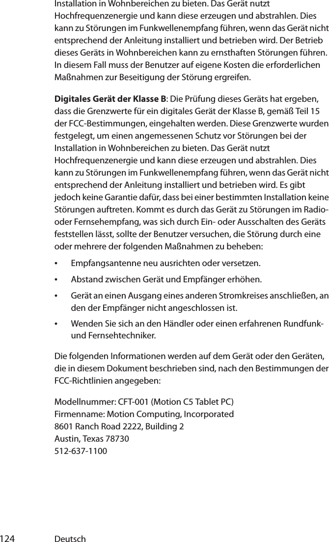  124 DeutschInstallation in Wohnbereichen zu bieten. Das Gerät nutzt Hochfrequenzenergie und kann diese erzeugen und abstrahlen. Dies kann zu Störungen im Funkwellenempfang führen, wenn das Gerät nicht entsprechend der Anleitung installiert und betrieben wird. Der Betrieb dieses Geräts in Wohnbereichen kann zu ernsthaften Störungen führen. In diesem Fall muss der Benutzer auf eigene Kosten die erforderlichen Maßnahmen zur Beseitigung der Störung ergreifen.Digitales Gerät der Klasse B: Die Prüfung dieses Geräts hat ergeben, dass die Grenzwerte für ein digitales Gerät der Klasse B, gemäß Teil 15 der FCC-Bestimmungen, eingehalten werden. Diese Grenzwerte wurden festgelegt, um einen angemessenen Schutz vor Störungen bei der Installation in Wohnbereichen zu bieten. Das Gerät nutzt Hochfrequenzenergie und kann diese erzeugen und abstrahlen. Dies kann zu Störungen im Funkwellenempfang führen, wenn das Gerät nicht entsprechend der Anleitung installiert und betrieben wird. Es gibt jedoch keine Garantie dafür, dass bei einer bestimmten Installation keine Störungen auftreten. Kommt es durch das Gerät zu Störungen im Radio- oder Fernsehempfang, was sich durch Ein- oder Ausschalten des Geräts feststellen lässt, sollte der Benutzer versuchen, die Störung durch eine oder mehrere der folgenden Maßnahmen zu beheben:•Empfangsantenne neu ausrichten oder versetzen.•Abstand zwischen Gerät und Empfänger erhöhen.•Gerät an einen Ausgang eines anderen Stromkreises anschließen, an den der Empfänger nicht angeschlossen ist.•Wenden Sie sich an den Händler oder einen erfahrenen Rundfunk- und Fernsehtechniker.Die folgenden Informationen werden auf dem Gerät oder den Geräten, die in diesem Dokument beschrieben sind, nach den Bestimmungen der FCC-Richtlinien angegeben:Modellnummer: CFT-001 (Motion C5 Tablet PC)Firmenname: Motion Computing, Incorporated8601 Ranch Road 2222, Building 2Austin, Texas 78730512-637-1100