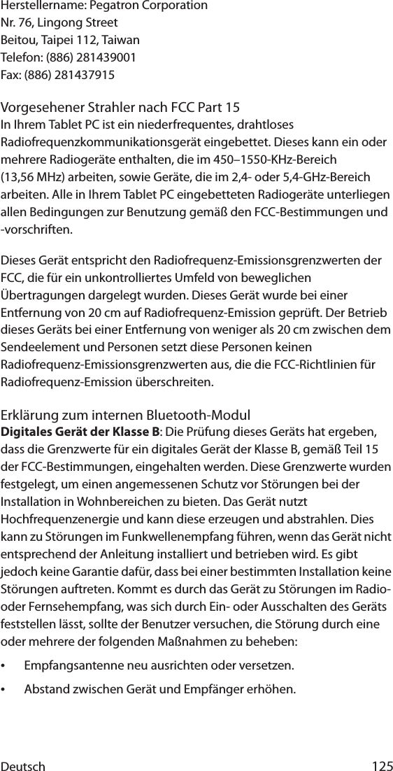 Deutsch 125Herstellername: Pegatron CorporationNr. 76, Lingong StreetBeitou, Taipei 112, TaiwanTelefon: (886) 281439001Fax: (886) 281437915Vorgesehener Strahler nach FCC Part 15In Ihrem Tablet PC ist ein niederfrequentes, drahtloses Radiofrequenzkommunikationsgerät eingebettet. Dieses kann ein oder mehrere Radiogeräte enthalten, die im 450–1550-KHz-Bereich (13,56 MHz) arbeiten, sowie Geräte, die im 2,4- oder 5,4-GHz-Bereich arbeiten. Alle in Ihrem Tablet PC eingebetteten Radiogeräte unterliegen allen Bedingungen zur Benutzung gemäß den FCC-Bestimmungen und -vorschriften.Dieses Gerät entspricht den Radiofrequenz-Emissionsgrenzwerten der FCC, die für ein unkontrolliertes Umfeld von beweglichen Übertragungen dargelegt wurden. Dieses Gerät wurde bei einer Entfernung von 20 cm auf Radiofrequenz-Emission geprüft. Der Betrieb dieses Geräts bei einer Entfernung von weniger als 20 cm zwischen dem Sendeelement und Personen setzt diese Personen keinen Radiofrequenz-Emissionsgrenzwerten aus, die die FCC-Richtlinien für Radiofrequenz-Emission überschreiten.Erklärung zum internen Bluetooth-ModulDigitales Gerät der Klasse B: Die Prüfung dieses Geräts hat ergeben, dass die Grenzwerte für ein digitales Gerät der Klasse B, gemäß Teil 15 der FCC-Bestimmungen, eingehalten werden. Diese Grenzwerte wurden festgelegt, um einen angemessenen Schutz vor Störungen bei der Installation in Wohnbereichen zu bieten. Das Gerät nutzt Hochfrequenzenergie und kann diese erzeugen und abstrahlen. Dies kann zu Störungen im Funkwellenempfang führen, wenn das Gerät nicht entsprechend der Anleitung installiert und betrieben wird. Es gibt jedoch keine Garantie dafür, dass bei einer bestimmten Installation keine Störungen auftreten. Kommt es durch das Gerät zu Störungen im Radio- oder Fernsehempfang, was sich durch Ein- oder Ausschalten des Geräts feststellen lässt, sollte der Benutzer versuchen, die Störung durch eine oder mehrere der folgenden Maßnahmen zu beheben:•Empfangsantenne neu ausrichten oder versetzen.•Abstand zwischen Gerät und Empfänger erhöhen.