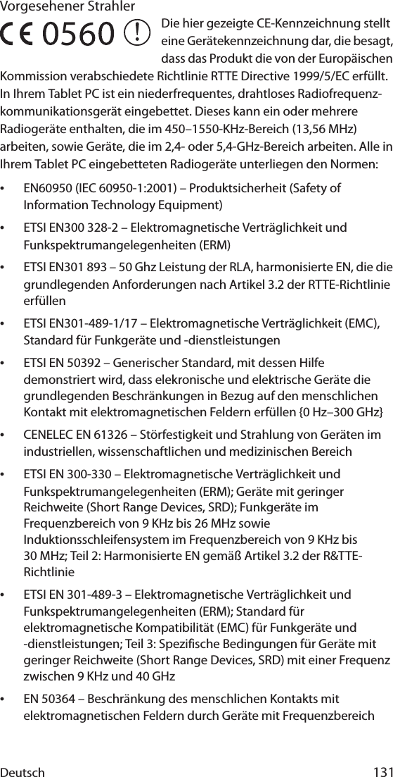 Deutsch 131Vorgesehener StrahlerDie hier gezeigte CE-Kennzeichnung stellt eine Gerätekennzeichnung dar, die besagt, dass das Produkt die von der Europäischen Kommission verabschiedete Richtlinie RTTE Directive 1999/5/EC erfüllt. In Ihrem Tablet PC ist ein niederfrequentes, drahtloses Radiofrequenz-kommunikationsgerät eingebettet. Dieses kann ein oder mehrere Radiogeräte enthalten, die im 450–1550-KHz-Bereich (13,56 MHz) arbeiten, sowie Geräte, die im 2,4- oder 5,4-GHz-Bereich arbeiten. Alle in Ihrem Tablet PC eingebetteten Radiogeräte unterliegen den Normen:•EN60950 (IEC 60950-1:2001) – Produktsicherheit (Safety of Information Technology Equipment)•ETSI EN300 328-2 – Elektromagnetische Verträglichkeit und Funkspektrumangelegenheiten (ERM)•ETSI EN301 893 – 50 Ghz Leistung der RLA, harmonisierte EN, die die grundlegenden Anforderungen nach Artikel 3.2 der RTTE-Richtlinie erfüllen•ETSI EN301-489-1/17 – Elektromagnetische Verträglichkeit (EMC), Standard für Funkgeräte und -dienstleistungen•ETSI EN 50392 – Generischer Standard, mit dessen Hilfe demonstriert wird, dass elekronische und elektrische Geräte die grundlegenden Beschränkungen in Bezug auf den menschlichen Kontakt mit elektromagnetischen Feldern erfüllen {0 Hz–300 GHz}•CENELEC EN 61326 – Störfestigkeit und Strahlung von Geräten im industriellen, wissenschaftlichen und medizinischen Bereich•ETSI EN 300-330 – Elektromagnetische Verträglichkeit und Funkspektrumangelegenheiten (ERM); Geräte mit geringer Reichweite (Short Range Devices, SRD); Funkgeräte im Frequenzbereich von 9 KHz bis 26 MHz sowie Induktionsschleifensystem im Frequenzbereich von 9 KHz bis 30 MHz; Teil 2: Harmonisierte EN gemäß Artikel 3.2 der R&amp;TTE-Richtlinie•ETSI EN 301-489-3 – Elektromagnetische Verträglichkeit und Funkspektrumangelegenheiten (ERM); Standard für elektromagnetische Kompatibilität (EMC) für Funkgeräte und -dienstleistungen; Teil 3: Spezifische Bedingungen für Geräte mit geringer Reichweite (Short Range Devices, SRD) mit einer Frequenz zwischen 9 KHz und 40 GHz•EN 50364 – Beschränkung des menschlichen Kontakts mit elektromagnetischen Feldern durch Geräte mit Frequenzbereich 5