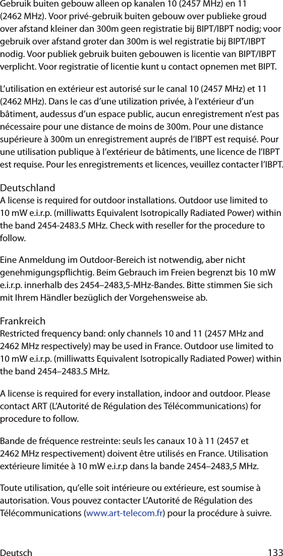 Deutsch 133Gebruik buiten gebouw alleen op kanalen 10 (2457 MHz) en 11 (2462 MHz). Voor privé-gebruik buiten gebouw over publieke groud over afstand kleiner dan 300m geen registratie bij BIPT/IBPT nodig; voor gebruik over afstand groter dan 300m is wel registratie bij BIPT/IBPT nodig. Voor publiek gebruik buiten gebouwen is licentie van BIPT/IBPT verplicht. Voor registratie of licentie kunt u contact opnemen met BIPT.L’utilisation en extérieur est autorisé sur le canal 10 (2457 MHz) et 11 (2462 MHz). Dans le cas d’une utilization privée, à l’extérieur d’un bâtiment, audessus d’un espace public, aucun enregistrement n’est pas nécessaire pour une distance de moins de 300m. Pour une distance supérieure à 300m un enregistrement auprés de l’IBPT est requisé. Pour une utilisation publique à l’extérieur de bâtiments, une licence de l’IBPT est requise. Pour les enregistrements et licences, veuillez contacter l’IBPT.DeutschlandA license is required for outdoor installations. Outdoor use limited to 10 mW e.i.r.p. (milliwatts Equivalent Isotropically Radiated Power) within the band 2454-2483.5 MHz. Check with reseller for the procedure to follow.Eine Anmeldung im Outdoor-Bereich ist notwendig, aber nicht genehmigungspflichtig. Beim Gebrauch im Freien begrenzt bis 10 mW e.i.r.p. innerhalb des 2454–2483,5-MHz-Bandes. Bitte stimmen Sie sich mit Ihrem Händler bezüglich der Vorgehensweise ab.FrankreichRestricted frequency band: only channels 10 and 11 (2457 MHz and 2462 MHz respectively) may be used in France. Outdoor use limited to 10 mW e.i.r.p. (milliwatts Equivalent Isotropically Radiated Power) within the band 2454–2483.5 MHz.A license is required for every installation, indoor and outdoor. Please contact ART (L’Autorité de Régulation des Télécommunications) for procedure to follow.Bande de fréquence restreinte: seuls les canaux 10 à 11 (2457 et 2462 MHz respectivement) doivent être utilisés en France. Utilisation extérieure limitée à 10 mW e.i.r.p dans la bande 2454–2483,5 MHz.Toute utilisation, qu’elle soit intérieure ou extérieure, est soumise à autorisation. Vous pouvez contacter L’Autorité de Régulation des Télécommunications (www.art-telecom.fr) pour la procédure à suivre. 