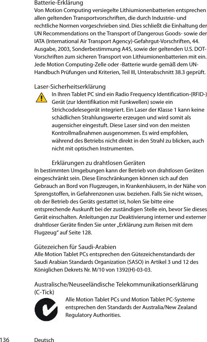  136 DeutschBatterie-ErklärungVon Motion Computing versiegelte Lithiumionenbatterien entsprechen allen geltenden Transportvorschriften, die durch Industrie- und rechtliche Normen vorgeschrieben sind. Dies schließt die Einhaltung der UN Recommendations on the Transport of Dangerous Goods- sowie der IATA (International Air Transport Agency)-Gefahrgut-Vorschriften, 44. Ausgabe, 2003, Sonderbestimmung A45, sowie der geltenden U.S. DOT-Vorschriften zum sicheren Transport von Lithiumionenbatterien mit ein. Jede Motion Computing-Zelle oder -Batterie wurde gemäß dem UN-Handbuch Prüfungen und Kriterien, Teil III, Unterabschnitt 38.3 geprüft.Laser-SicherheitserklärungIn Ihren Tablet PC sind ein Radio Frequency Identification-(RFID-) Gerät (zur Identifikation mit Funkwellen) sowie ein Strichcodelesegerät integriert. Ein Laser der Klasse 1 kann keine schädlichen Strahlungswerte erzeugen und wird somit als augensicher eingestuft. Diese Laser sind von den meisten Kontrollmaßnahmen ausgenommen. Es wird empfohlen, während des Betriebs nicht direkt in den Strahl zu blicken, auch nicht mit optischen Instrumenten.Erklärungen zu drahtlosen GerätenIn bestimmten Umgebungen kann der Betrieb von drahtlosen Geräten eingeschränkt sein. Diese Einschränkungen können sich auf den Gebrauch an Bord von Flugzeugen, in Krankenhäusern, in der Nähe von Sprengstoffen, in Gefahrenzonen usw. beziehen. Falls Sie nicht wissen, ob der Betrieb des Geräts gestattet ist, holen Sie bitte eine entsprechende Auskunft bei der zuständigen Stelle ein, bevor Sie dieses Gerät einschalten. Anleitungen zur Deaktivierung interner und externer drahtloser Geräte finden Sie unter „Erklärung zum Reisen mit dem Flugzeug“ auf Seite 128.Gütezeichen für Saudi-ArabienAlle Motion Tablet PCs entsprechen den Gütezeichenstandards der Saudi Arabian Standards Organization (SASO) in Artikel 3 und 12 des Königlichen Dekrets Nr. M/10 von 1392(H)-03-03.Australische/Neuseeländische Telekommunikationserklärung (C-Tick)Alle Motion Tablet PCs und Motion Tablet PC-Systeme entsprechen den Standards der Australia/New Zealand Regulatory Authorities.