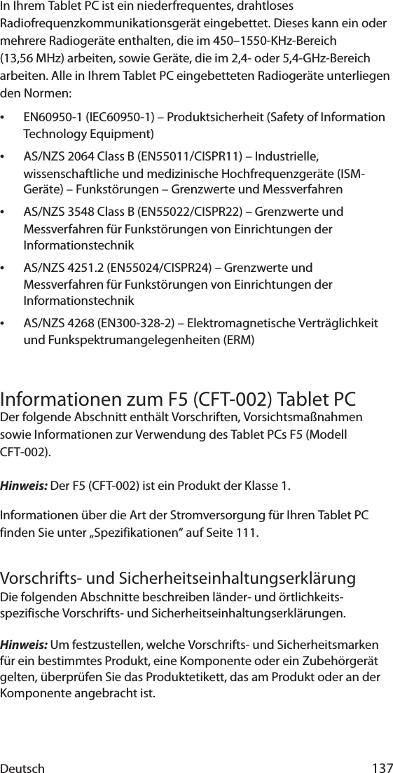 Deutsch 137In Ihrem Tablet PC ist ein niederfrequentes, drahtloses Radiofrequenzkommunikationsgerät eingebettet. Dieses kann ein oder mehrere Radiogeräte enthalten, die im 450–1550-KHz-Bereich (13,56 MHz) arbeiten, sowie Geräte, die im 2,4- oder 5,4-GHz-Bereich arbeiten. Alle in Ihrem Tablet PC eingebetteten Radiogeräte unterliegen den Normen:•EN60950-1 (IEC60950-1) – Produktsicherheit (Safety of Information Technology Equipment)•AS/NZS 2064 Class B (EN55011/CISPR11) – Industrielle, wissenschaftliche und medizinische Hochfrequenzgeräte (ISM-Geräte) – Funkstörungen – Grenzwerte und Messverfahren•AS/NZS 3548 Class B (EN55022/CISPR22) – Grenzwerte und Messverfahren für Funkstörungen von Einrichtungen der Informationstechnik•AS/NZS 4251.2 (EN55024/CISPR24) – Grenzwerte und Messverfahren für Funkstörungen von Einrichtungen der Informationstechnik•AS/NZS 4268 (EN300-328-2) – Elektromagnetische Verträglichkeit und Funkspektrumangelegenheiten (ERM)Informationen zum F5 (CFT-002) Tablet PCDer folgende Abschnitt enthält Vorschriften, Vorsichtsmaßnahmen sowie Informationen zur Verwendung des Tablet PCs F5 (Modell CFT-002).Hinweis: Der F5 (CFT-002) ist ein Produkt der Klasse 1.Informationen über die Art der Stromversorgung für Ihren Tablet PC finden Sie unter „Spezifikationen“ auf Seite 111.Vorschrifts- und SicherheitseinhaltungserklärungDie folgenden Abschnitte beschreiben länder- und örtlichkeits-spezifische Vorschrifts- und Sicherheitseinhaltungserklärungen.Hinweis: Um festzustellen, welche Vorschrifts- und Sicherheitsmarken für ein bestimmtes Produkt, eine Komponente oder ein Zubehörgerät gelten, überprüfen Sie das Produktetikett, das am Produkt oder an der Komponente angebracht ist.