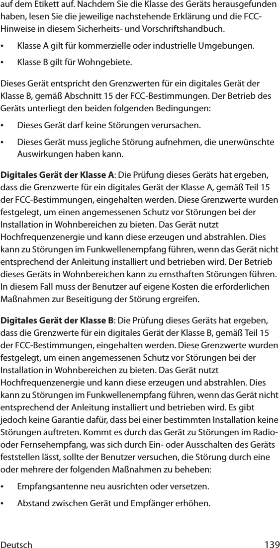 Deutsch 139auf dem Etikett auf. Nachdem Sie die Klasse des Geräts herausgefunden haben, lesen Sie die jeweilige nachstehende Erklärung und die FCC-Hinweise in diesem Sicherheits- und Vorschriftshandbuch.•Klasse A gilt für kommerzielle oder industrielle Umgebungen.•Klasse B gilt für Wohngebiete.Dieses Gerät entspricht den Grenzwerten für ein digitales Gerät der Klasse B, gemäß Abschnitt 15 der FCC-Bestimmungen. Der Betrieb des Geräts unterliegt den beiden folgenden Bedingungen:•Dieses Gerät darf keine Störungen verursachen.•Dieses Gerät muss jegliche Störung aufnehmen, die unerwünschte Auswirkungen haben kann.Digitales Gerät der Klasse A: Die Prüfung dieses Geräts hat ergeben, dass die Grenzwerte für ein digitales Gerät der Klasse A, gemäß Teil 15 der FCC-Bestimmungen, eingehalten werden. Diese Grenzwerte wurden festgelegt, um einen angemessenen Schutz vor Störungen bei der Installation in Wohnbereichen zu bieten. Das Gerät nutzt Hochfrequenzenergie und kann diese erzeugen und abstrahlen. Dies kann zu Störungen im Funkwellenempfang führen, wenn das Gerät nicht entsprechend der Anleitung installiert und betrieben wird. Der Betrieb dieses Geräts in Wohnbereichen kann zu ernsthaften Störungen führen. In diesem Fall muss der Benutzer auf eigene Kosten die erforderlichen Maßnahmen zur Beseitigung der Störung ergreifen.Digitales Gerät der Klasse B: Die Prüfung dieses Geräts hat ergeben, dass die Grenzwerte für ein digitales Gerät der Klasse B, gemäß Teil 15 der FCC-Bestimmungen, eingehalten werden. Diese Grenzwerte wurden festgelegt, um einen angemessenen Schutz vor Störungen bei der Installation in Wohnbereichen zu bieten. Das Gerät nutzt Hochfrequenzenergie und kann diese erzeugen und abstrahlen. Dies kann zu Störungen im Funkwellenempfang führen, wenn das Gerät nicht entsprechend der Anleitung installiert und betrieben wird. Es gibt jedoch keine Garantie dafür, dass bei einer bestimmten Installation keine Störungen auftreten. Kommt es durch das Gerät zu Störungen im Radio- oder Fernsehempfang, was sich durch Ein- oder Ausschalten des Geräts feststellen lässt, sollte der Benutzer versuchen, die Störung durch eine oder mehrere der folgenden Maßnahmen zu beheben:•Empfangsantenne neu ausrichten oder versetzen.•Abstand zwischen Gerät und Empfänger erhöhen.