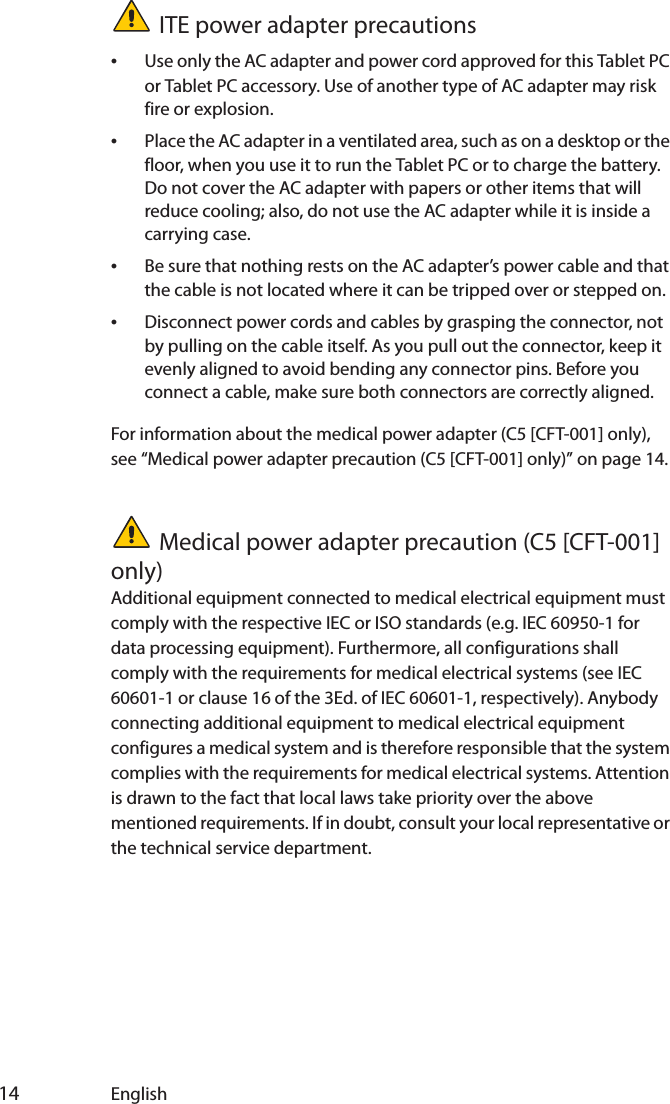  14 EnglishITE power adapter precautions•Use only the AC adapter and power cord approved for this Tablet PC or Tablet PC accessory. Use of another type of AC adapter may risk fire or explosion.•Place the AC adapter in a ventilated area, such as on a desktop or the floor, when you use it to run the Tablet PC or to charge the battery. Do not cover the AC adapter with papers or other items that will reduce cooling; also, do not use the AC adapter while it is inside a carrying case.•Be sure that nothing rests on the AC adapter’s power cable and that the cable is not located where it can be tripped over or stepped on.•Disconnect power cords and cables by grasping the connector, not by pulling on the cable itself. As you pull out the connector, keep it evenly aligned to avoid bending any connector pins. Before you connect a cable, make sure both connectors are correctly aligned.For information about the medical power adapter (C5 [CFT-001] only), see “Medical power adapter precaution (C5 [CFT-001] only)” on page 14.Medical power adapter precaution (C5 [CFT-001] only)Additional equipment connected to medical electrical equipment must comply with the respective IEC or ISO standards (e.g. IEC 60950-1 for data processing equipment). Furthermore, all configurations shall comply with the requirements for medical electrical systems (see IEC 60601-1 or clause 16 of the 3Ed. of IEC 60601-1, respectively). Anybody connecting additional equipment to medical electrical equipment configures a medical system and is therefore responsible that the system complies with the requirements for medical electrical systems. Attention is drawn to the fact that local laws take priority over the above mentioned requirements. If in doubt, consult your local representative or the technical service department.