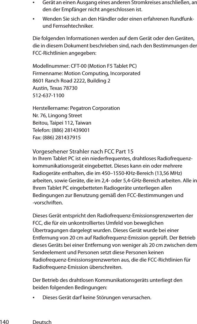  140 Deutsch•Gerät an einen Ausgang eines anderen Stromkreises anschließen, an den der Empfänger nicht angeschlossen ist.•Wenden Sie sich an den Händler oder einen erfahrenen Rundfunk- und Fernsehtechniker.Die folgenden Informationen werden auf dem Gerät oder den Geräten, die in diesem Dokument beschrieben sind, nach den Bestimmungen der FCC-Richtlinien angegeben:Modellnummer: CFT-00 (Motion F5 Tablet PC)Firmenname: Motion Computing, Incorporated8601 Ranch Road 2222, Building 2Austin, Texas 78730512-637-1100Herstellername: Pegatron CorporationNr. 76, Lingong StreetBeitou, Taipei 112, TaiwanTelefon: (886) 281439001Fax: (886) 281437915Vorgesehener Strahler nach FCC Part 15In Ihrem Tablet PC ist ein niederfrequentes, drahtloses Radiofrequenz-kommunikationsgerät eingebettet. Dieses kann ein oder mehrere Radiogeräte enthalten, die im 450–1550-KHz-Bereich (13,56 MHz) arbeiten, sowie Geräte, die im 2,4- oder 5,4-GHz-Bereich arbeiten. Alle in Ihrem Tablet PC eingebetteten Radiogeräte unterliegen allen Bedingungen zur Benutzung gemäß den FCC-Bestimmungen und -vorschriften.Dieses Gerät entspricht den Radiofrequenz-Emissionsgrenzwerten der FCC, die für ein unkontrolliertes Umfeld von beweglichen Übertragungen dargelegt wurden. Dieses Gerät wurde bei einer Entfernung von 20 cm auf Radiofrequenz-Emission geprüft. Der Betrieb dieses Geräts bei einer Entfernung von weniger als 20 cm zwischen dem Sendeelement und Personen setzt diese Personen keinen Radiofrequenz-Emissionsgrenzwerten aus, die die FCC-Richtlinien für Radiofrequenz-Emission überschreiten.Der Betrieb des drahtlosen Kommunikationsgeräts unterliegt den beiden folgenden Bedingungen:•Dieses Gerät darf keine Störungen verursachen.