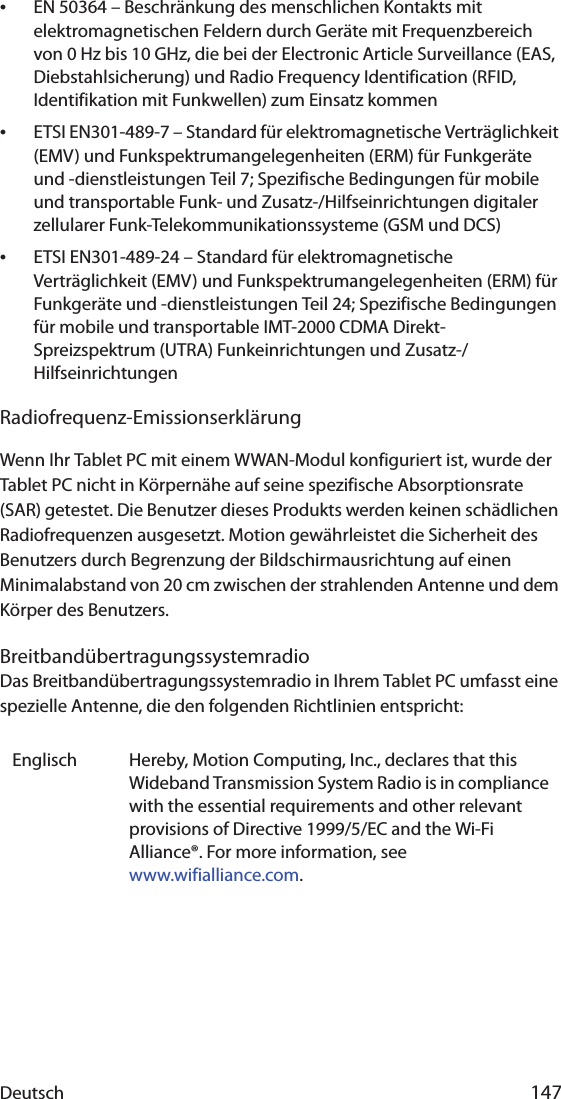 Deutsch 147•EN 50364 – Beschränkung des menschlichen Kontakts mit elektromagnetischen Feldern durch Geräte mit Frequenzbereich von 0 Hz bis 10 GHz, die bei der Electronic Article Surveillance (EAS, Diebstahlsicherung) und Radio Frequency Identification (RFID, Identifikation mit Funkwellen) zum Einsatz kommen•ETSI EN301-489-7 – Standard für elektromagnetische Verträglichkeit (EMV) und Funkspektrumangelegenheiten (ERM) für Funkgeräte und -dienstleistungen Teil 7; Spezifische Bedingungen für mobile und transportable Funk- und Zusatz-/Hilfseinrichtungen digitaler zellularer Funk-Telekommunikationssysteme (GSM und DCS)•ETSI EN301-489-24 – Standard für elektromagnetische Verträglichkeit (EMV) und Funkspektrumangelegenheiten (ERM) für Funkgeräte und -dienstleistungen Teil 24; Spezifische Bedingungen für mobile und transportable IMT-2000 CDMA Direkt-Spreizspektrum (UTRA) Funkeinrichtungen und Zusatz-/HilfseinrichtungenRadiofrequenz-EmissionserklärungWenn Ihr Tablet PC mit einem WWAN-Modul konfiguriert ist, wurde der Tablet PC nicht in Körpernähe auf seine spezifische Absorptionsrate (SAR) getestet. Die Benutzer dieses Produkts werden keinen schädlichen Radiofrequenzen ausgesetzt. Motion gewährleistet die Sicherheit des Benutzers durch Begrenzung der Bildschirmausrichtung auf einen Minimalabstand von 20 cm zwischen der strahlenden Antenne und dem Körper des Benutzers.BreitbandübertragungssystemradioDas Breitbandübertragungssystemradio in Ihrem Tablet PC umfasst eine spezielle Antenne, die den folgenden Richtlinien entspricht:Englisch Hereby, Motion Computing, Inc., declares that this Wideband Transmission System Radio is in compliance with the essential requirements and other relevant provisions of Directive 1999/5/EC and the Wi-Fi Alliance®. For more information, see www.wifialliance.com.