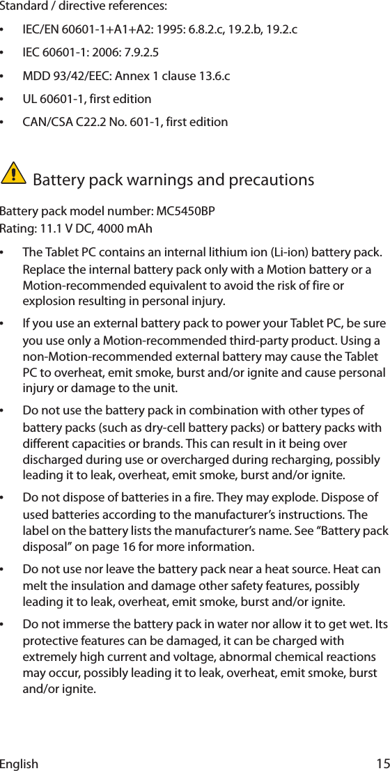 English 15Standard / directive references:•IEC/EN 60601-1+A1+A2: 1995: 6.8.2.c, 19.2.b, 19.2.c•IEC 60601-1: 2006: 7.9.2.5•MDD 93/42/EEC: Annex 1 clause 13.6.c•UL 60601-1, first edition•CAN/CSA C22.2 No. 601-1, first editionBattery pack warnings and precautionsBattery pack model number: MC5450BPRating: 11.1 V DC, 4000 mAh•The Tablet PC contains an internal lithium ion (Li-ion) battery pack. Replace the internal battery pack only with a Motion battery or a Motion-recommended equivalent to avoid the risk of fire or explosion resulting in personal injury.•If you use an external battery pack to power your Tablet PC, be sure you use only a Motion-recommended third-party product. Using a non-Motion-recommended external battery may cause the Tablet PC to overheat, emit smoke, burst and/or ignite and cause personal injury or damage to the unit.•Do not use the battery pack in combination with other types of battery packs (such as dry-cell battery packs) or battery packs with different capacities or brands. This can result in it being over discharged during use or overcharged during recharging, possibly leading it to leak, overheat, emit smoke, burst and/or ignite.•Do not dispose of batteries in a fire. They may explode. Dispose of used batteries according to the manufacturer’s instructions. The label on the battery lists the manufacturer’s name. See “Battery pack disposal” on page 16 for more information.•Do not use nor leave the battery pack near a heat source. Heat can melt the insulation and damage other safety features, possibly leading it to leak, overheat, emit smoke, burst and/or ignite.•Do not immerse the battery pack in water nor allow it to get wet. Its protective features can be damaged, it can be charged with extremely high current and voltage, abnormal chemical reactions may occur, possibly leading it to leak, overheat, emit smoke, burst and/or ignite.