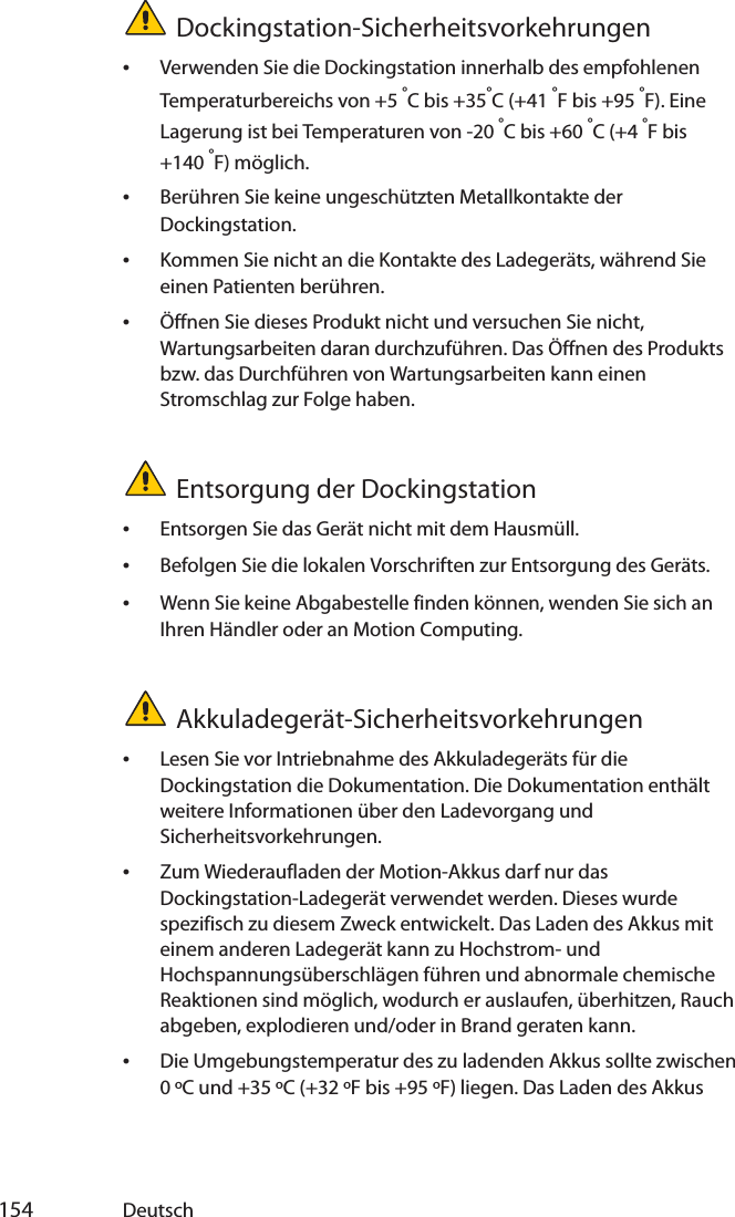  154 DeutschDockingstation-Sicherheitsvorkehrungen•Verwenden Sie die Dockingstation innerhalb des empfohlenen Temperaturbereichs von +5 °C bis +35°C (+41 °F bis +95 °F). Eine Lagerung ist bei Temperaturen von -20 °C bis +60 °C (+4 °F bis +140 °F) möglich.•Berühren Sie keine ungeschützten Metallkontakte der Dockingstation.•Kommen Sie nicht an die Kontakte des Ladegeräts, während Sie einen Patienten berühren.•Öffnen Sie dieses Produkt nicht und versuchen Sie nicht, Wartungsarbeiten daran durchzuführen. Das Öffnen des Produkts bzw. das Durchführen von Wartungsarbeiten kann einen Stromschlag zur Folge haben.Entsorgung der Dockingstation•Entsorgen Sie das Gerät nicht mit dem Hausmüll.•Befolgen Sie die lokalen Vorschriften zur Entsorgung des Geräts.•Wenn Sie keine Abgabestelle finden können, wenden Sie sich an Ihren Händler oder an Motion Computing.Akkuladegerät-Sicherheitsvorkehrungen•Lesen Sie vor Intriebnahme des Akkuladegeräts für die Dockingstation die Dokumentation. Die Dokumentation enthält weitere Informationen über den Ladevorgang und Sicherheitsvorkehrungen.•Zum Wiederaufladen der Motion-Akkus darf nur das Dockingstation-Ladegerät verwendet werden. Dieses wurde spezifisch zu diesem Zweck entwickelt. Das Laden des Akkus mit einem anderen Ladegerät kann zu Hochstrom- und Hochspannungsüberschlägen führen und abnormale chemische Reaktionen sind möglich, wodurch er auslaufen, überhitzen, Rauch abgeben, explodieren und/oder in Brand geraten kann.•Die Umgebungstemperatur des zu ladenden Akkus sollte zwischen 0 ºC und +35 ºC (+32 ºF bis +95 ºF) liegen. Das Laden des Akkus 